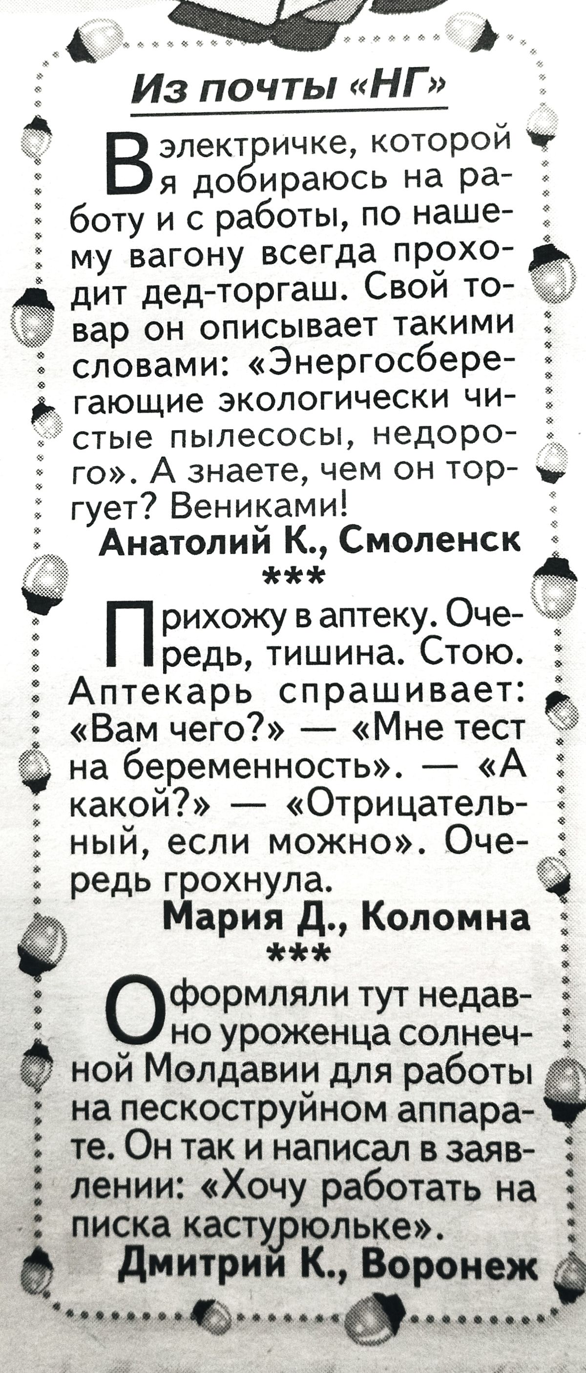 5 Из почты НГ Вэпект ичке которой я до ираюсь на ра боту и с работы по наше му вагону всегда прохо дит дед торгаш Свои то вар он описывает такими словами Энергосбере ь_ гающие экологически чи стые пылесосы недоро 3 го А знаете чем он тор гует Вениками Анатолий К Смоленск 1 мы П рихожу в аптеку Оче редь тишина Стою Аптекарь спрашивает Вам чего Мне тест на беременность А какой Отрицатель ный если мо