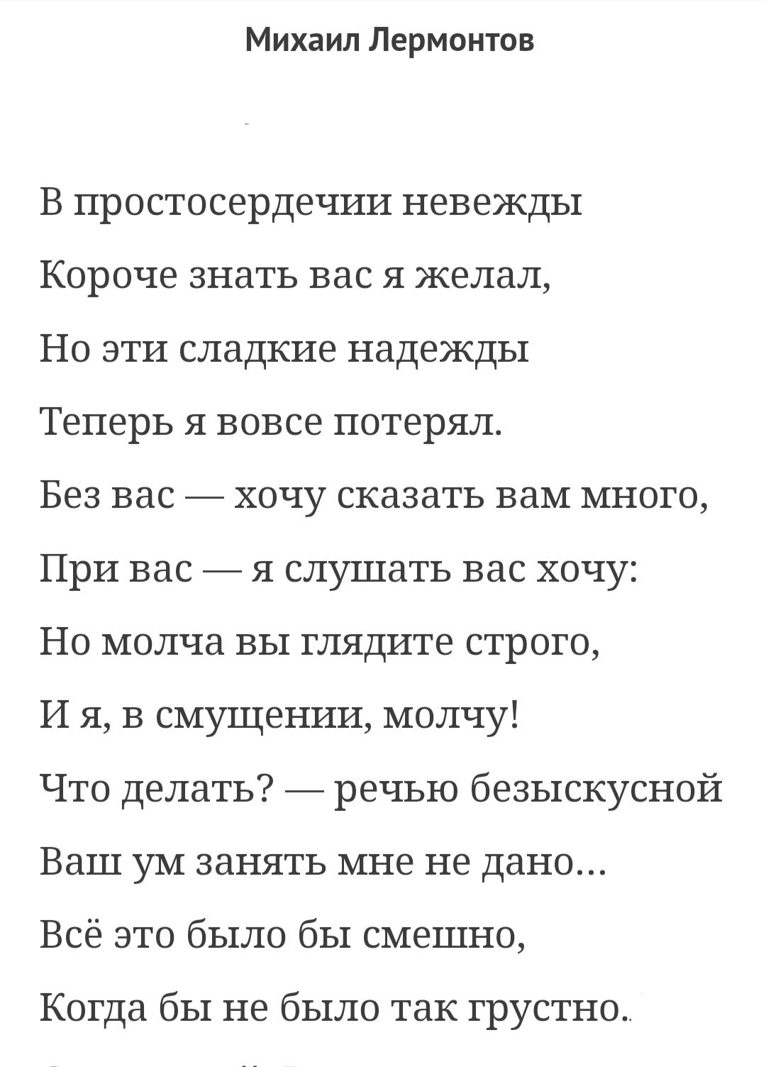 Михаил Лермонтов В простосердечии невежды Короче знать вас я желал Но эти сладкие надежды Теперь я вовсе потерял Без вас хочу сказать вам много При вас _ я слушать вас хочу Но молча вы глядите строго И я в смущении молчу Что делать _ речью безыскусной Ваш ум занять мне не дано Всё это было бы смешно Когда бы не было так грустно
