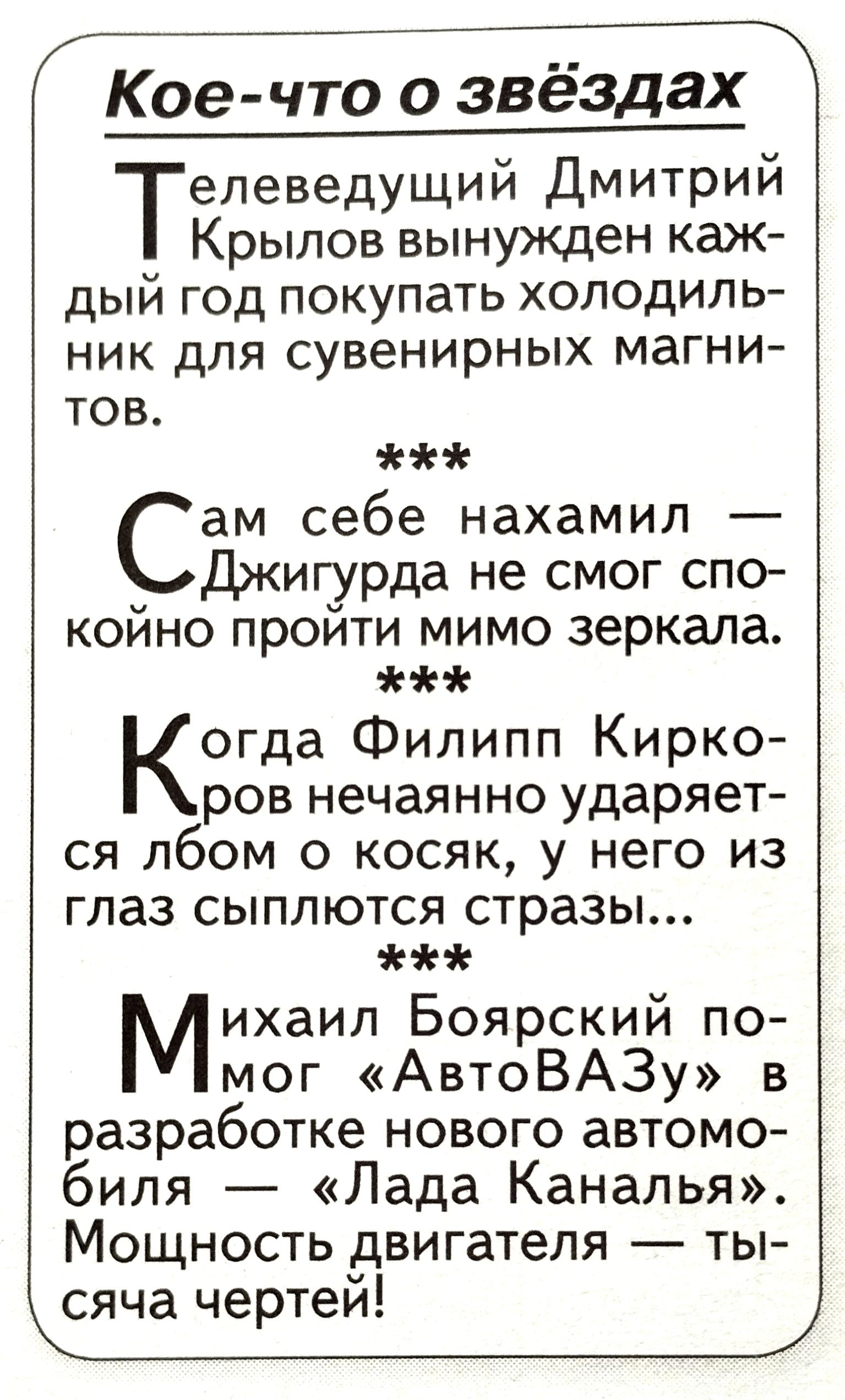 Кое что о звёздах елеведущий Дмитрий Крылов вынужден каж дый год покупать холодиль ник для сувенирных магни тов ам себе нахамил Дкиг_урда не смог спо койно проити мимо зеркала Когда Филипп Кирко ров нечаянно ударяет ся лбом о косяк у него из глаз сыплются стразы Михаил Боярский по мог АвтоВАЗу в разработке нового автомо биля Лада Каналья Мощность двигателя ты сяча чертей