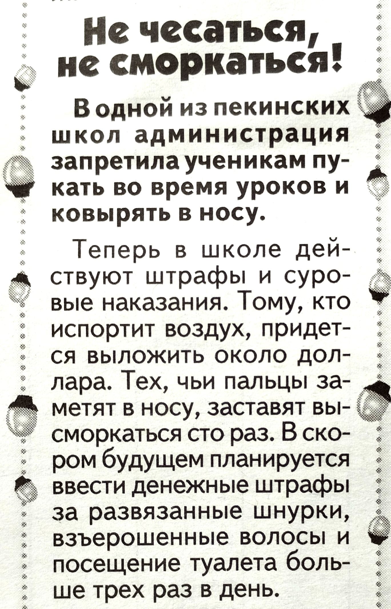 Не чссаться не сморкаться В одной из пекинских школ администрация запретила ученикам пу _ кать во время уроков и ковырять в носу Теперь в школе дей ствуют штрафы и суро вые наказания Тому кто испортит воздух придет ся выложить около дол лара Тех чьи пальцы за метят в носу заставят вы сморкаться сто раз В ско ром будущем планируется 5 ввести денежные штрафы за развязанные шнурки взъерошенные волосы