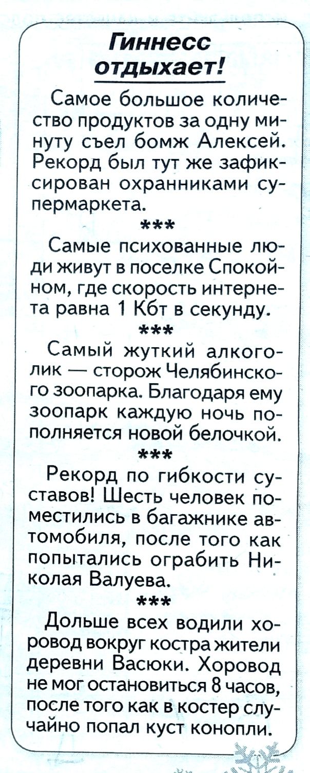 те отдыхает Самое большое количе ство продуктов за одну ми нуту съел бомж Алексеи Рекорд был тут же зафик сирован охранниками су пермаркета Самые психованные лю ди живут в поселке Спокой ном где скорость интерне та равна 1 Кбт в секунду Самый жуткий алкого лик сторож Челябинско го зоопарка Благодаря ему зоопарк каждую ночь по полняется новой белочкой Рекорд по гибкости су ставов Шесть человек по м