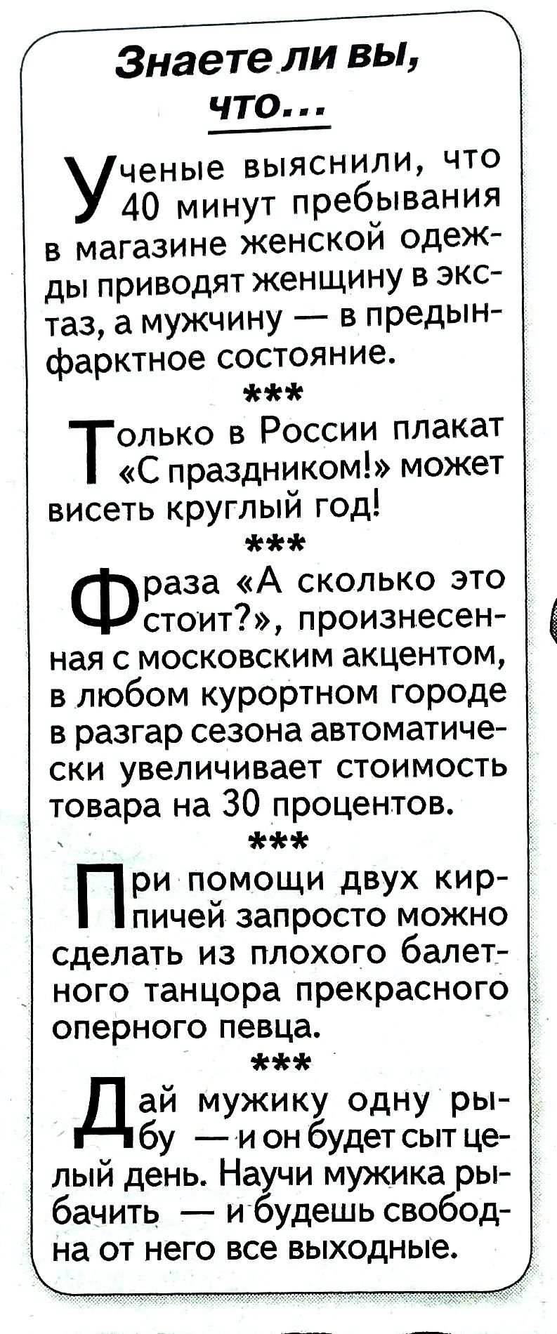 Знаете ли вы ЧТО ченые выяснили что 40 минут пребывания в магазине женской одеж ды приводят женщину в экс таз а мужчину в предын фарктное состояние Только в России плакат С праздником может висеть круглый год раза А сколько это стоит произнесен ная с московским акцентом в любом курортном городе в разгар сезона автоматиче ски увеличивает стоимость товара на 30 процентов При помощи двух кир пичей за