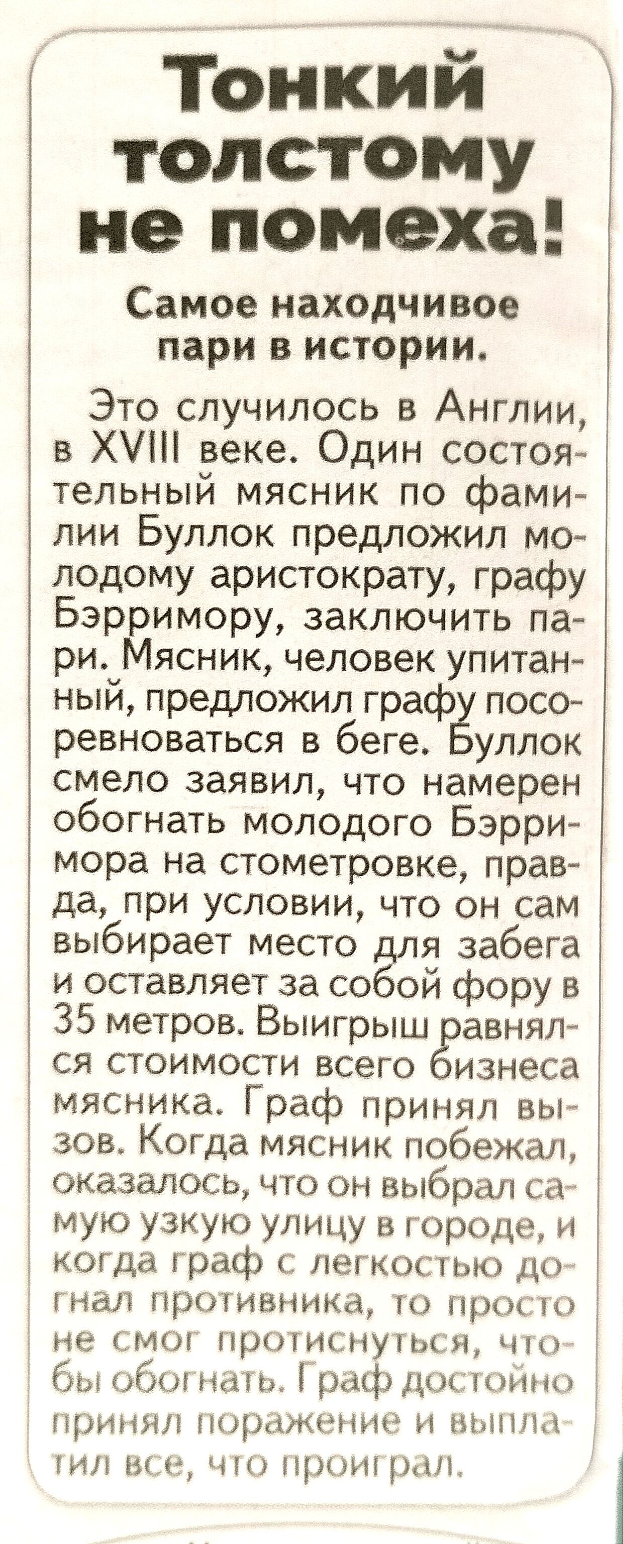 тонкий толстому не помеха Самое находчивое пари в истории Это случилось в Англии в Х веке Один состоя тельный мясник по фами лии Буллок предложил мо лодому аристократу графу Бэрримору заключить па ри Мясник человек упитан ный предложил графЁ посо ревноваться в беге улпок смело заявил что намерен обогнать молодого Бэрри мора на стометровке прав да при условии что он сам выбирает место Ёля забега и 