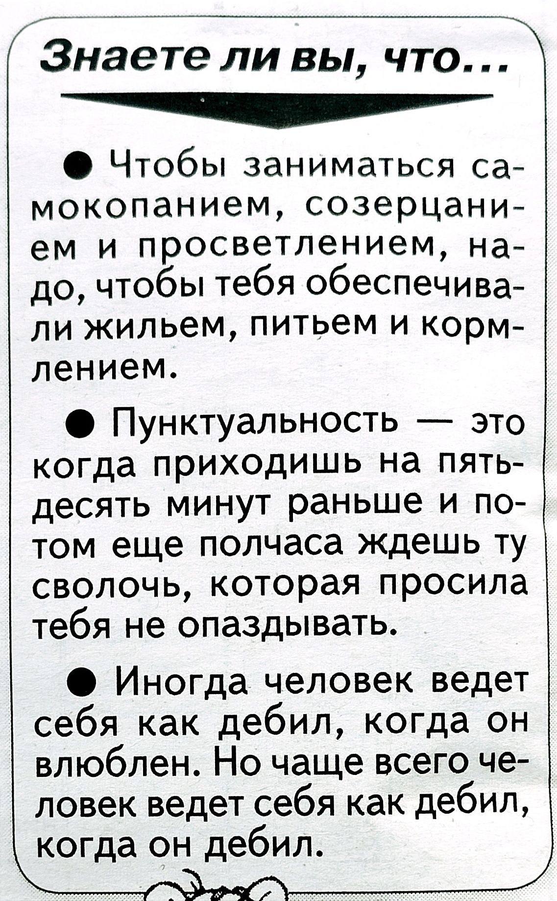 Знаете ли вы что Чтобы заниматься са мокопанием созерцани ем и просветлением на до чтобы тебя обеспечива ли жильем питьем и корм пением О Пунктуальность это когда приходишь на пять десять минут раньше и по том еще полчаса Ждешь ту сволочь которая просила тебя не опаздывать Иногда человек ведет себя как дебил когда он влюблен Но чаще всего че ловек ведет себя как дебил когда он дебил _