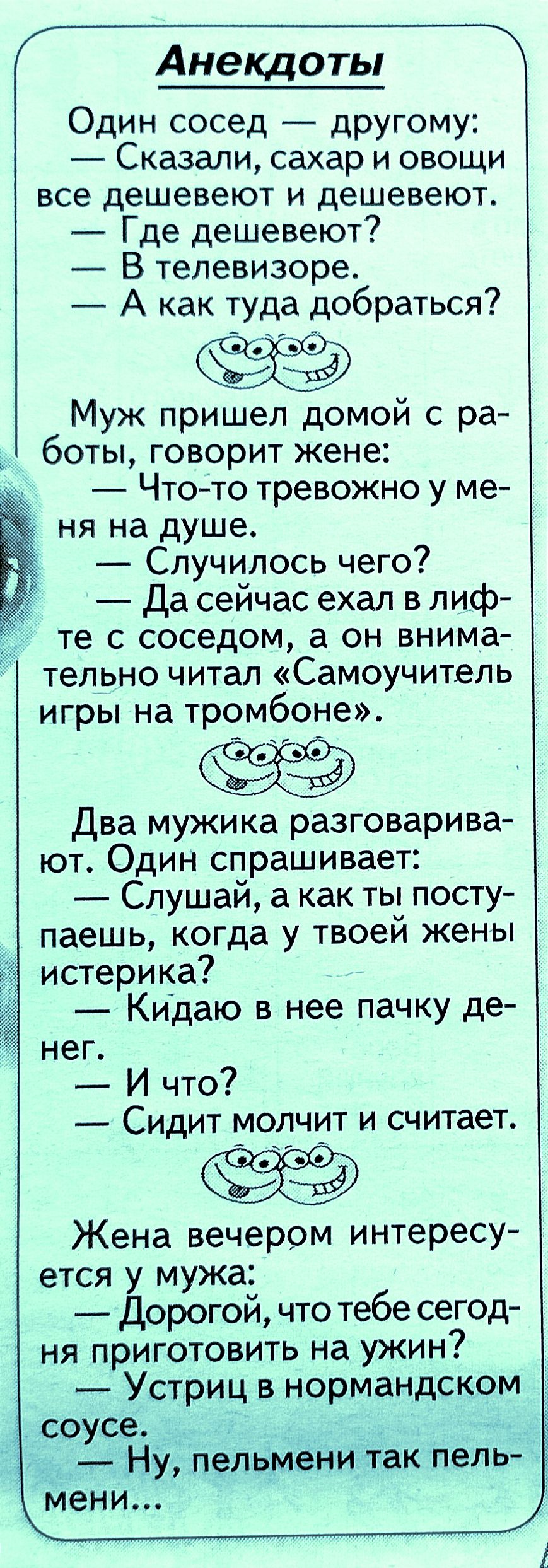 Анекдоты Один сосед другому Сказали сахар и овощи все дешевеют и дешевеют Где дешевеют В телевизоре А как туда добраться в Муж пришел домой с ра боты говорит жене Чтото тревожно у ме ня на душе Случилось чего Да сейчас ехал в лиф те с соседом а он внима тельно читал Самоучитель игры на тромбоне О Два мужика разговарива ют Один спрашивает Слушай а как ты посту паешь когда у твоей жены истерика _ Ки