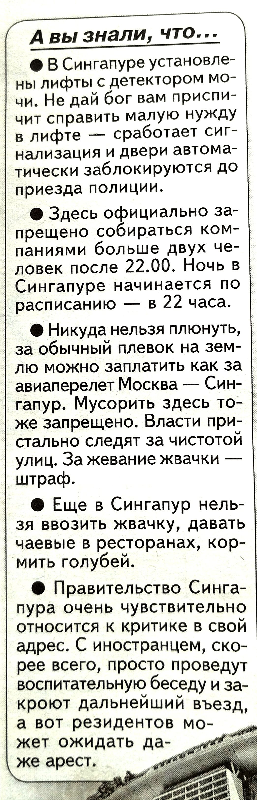 В Сингапуре установле ны лифты с детектором мо чи Не дай бог вам приспи чит справить малую нужду в лифте сработает сиг нализация и двери автома тически заблокируются до приезда полиции Здесь официально за прещено собираться ком паниями больше двух че ловек после 2200 Ночь в Сингапуре начинается по расписанию в 22 часа Никуда нельзя плюнуть за обычный плевок на зем лю можыо заплатить как за авиапер