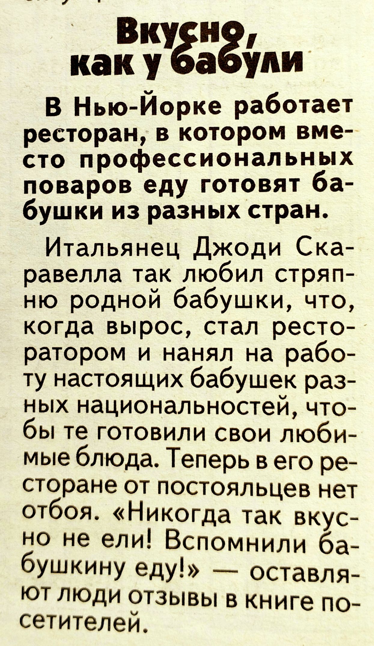 Вкугн каку а упи В Нью Йорке работает ресторан в котором вме сто профессиональных поваров еду готовят ба бушки из разных стран Итальянец Джоди Ска равелла так любил стряп ню родной бабушки что когда вырос стал ресто ратором и нанял на рабо ту настоящих бабушек раз ных национальностей что бы те готовили свои люби мые блюда Теперь в его ре сторане от постояльцев нет отбоя Никогда так вкус но не ели 