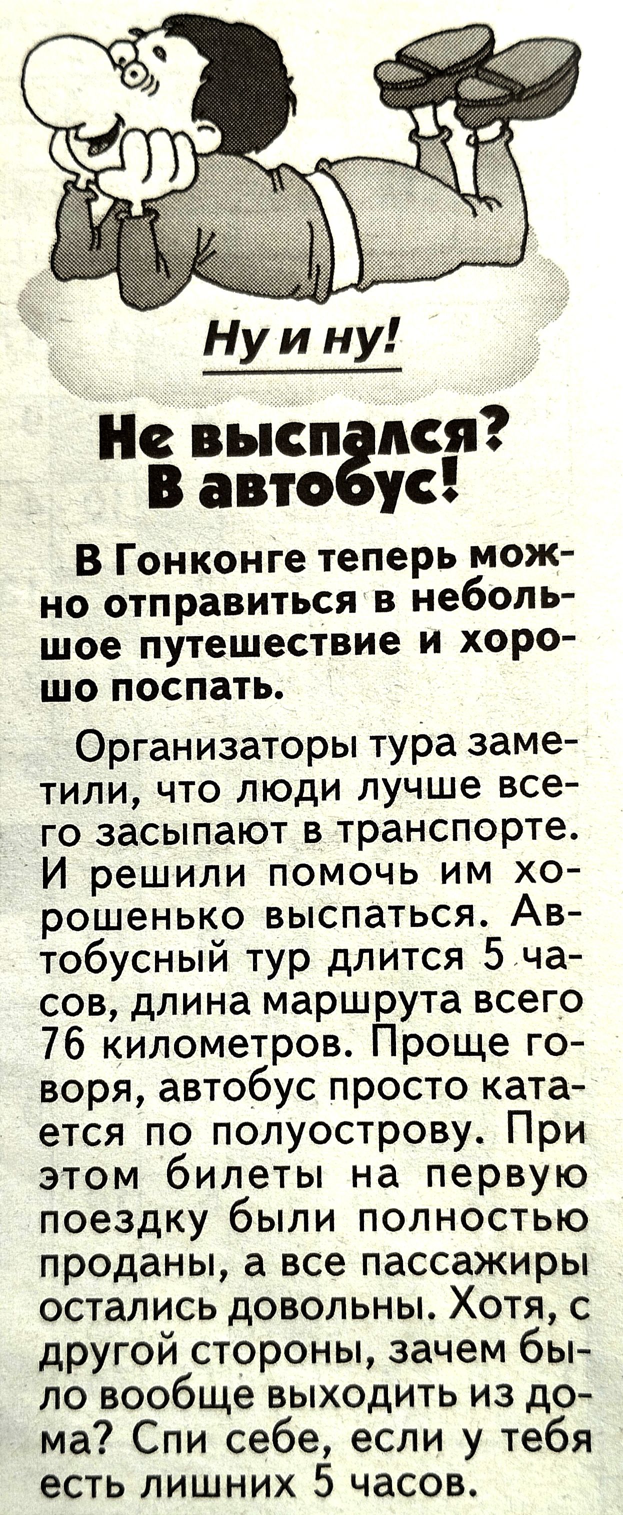 Не высп пся в авто ус В Гонконге теперь мож но отправиться в неболь шое путешествие и хоро шо поспать Организаторы тура заме тили что люди лучше все го засыпают в транспорте И решили помочь им хо рошенько выспаться Ав тобусный тур длится 5 ча сов длина маршрута всего 76 километров Проще го воря автобус просто ката ется по полуострову При этом билеты на первую поездку были полностью проданы а все п