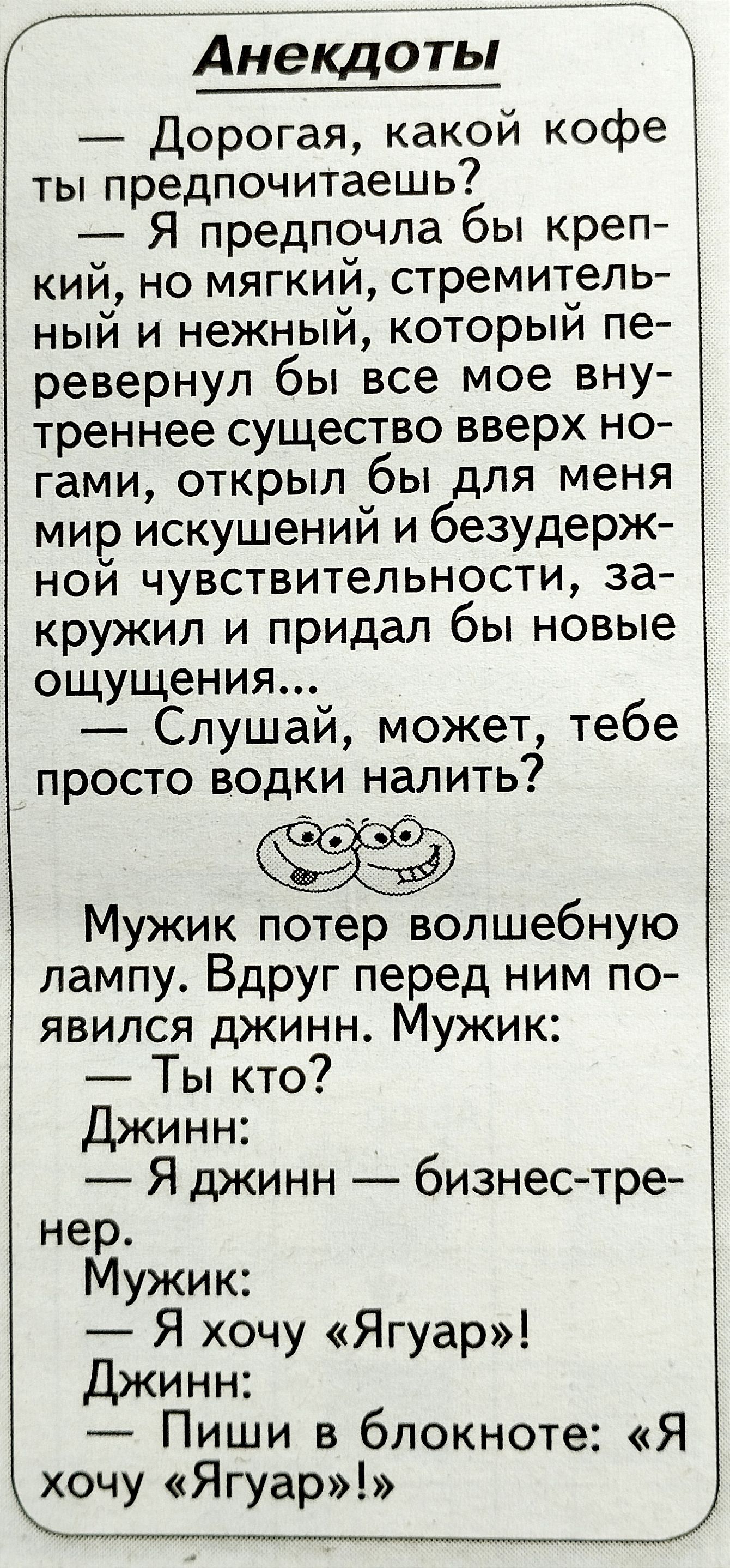 Анадоты дорогая какой кофе ты предпочитаешь Я предпочла бы креп кий но мягкий стремитель ный и нежный который пе ревернул бы все мое вну треннее существо вверх но гами открыл бы для меня мир искушений и безудерж ной чувствительности за кружип и придал бы новые ощущения Слушай может тебе просто водки налить Мужик потер волшебную лампу Вдруг перед ним по явился джинн Мужик Ты кто Джинн Я джинн бизне