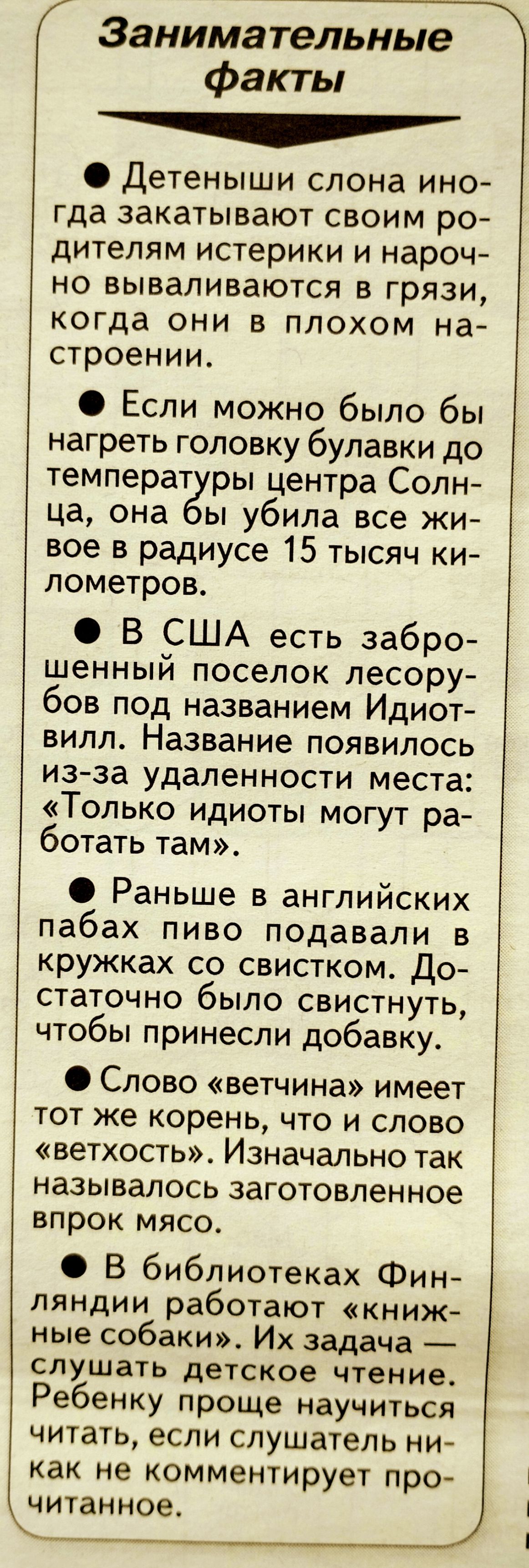 Занимательные факты Детеныши слона ино гда закатывают своим ро дителям истерики и нароч но вываливаются в грязи когда они в плохом на строении Если можно было бы нагреть головку булавки до температ ры центра Солн ца она ы убила все жи вое в радиусе 15 тысяч ки лометров В США есть забро шенный поселок лесору бов под названием Идиот вилл Название появилось изза удаленности места Только идиоты могут 