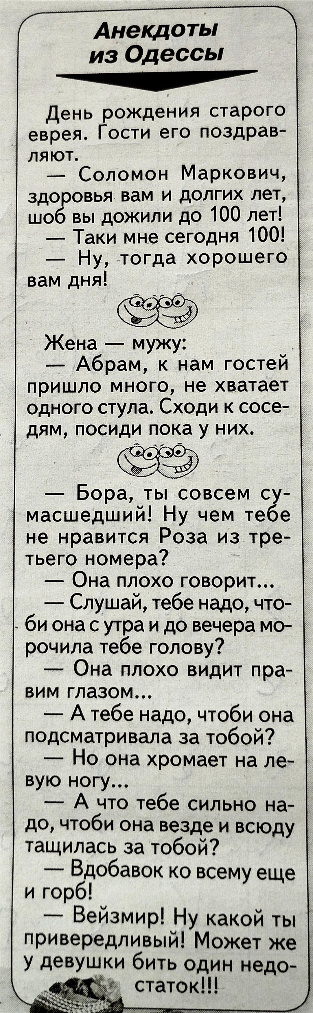 из Одессы День рождения старого еврея Гости его поздрав ляют Соломон Маркович здо овья вам и долгих лет шо вы дожили до 100 лет Таки мне сегодня 100 Ну тогда хорошего вам дня Жена мужу Абрам к нам гостеи пришло много не хватает ОДНОГО СТУЛЭ СХОдИ К СОСЭ дЯМ ПОСИДИ ПОКЭ У НИХ Бора ты совсем с масшедший Ну чем те е не нравится Роза из тре тьего номера Она плохо говорит Слушай тебе надо что би она с 