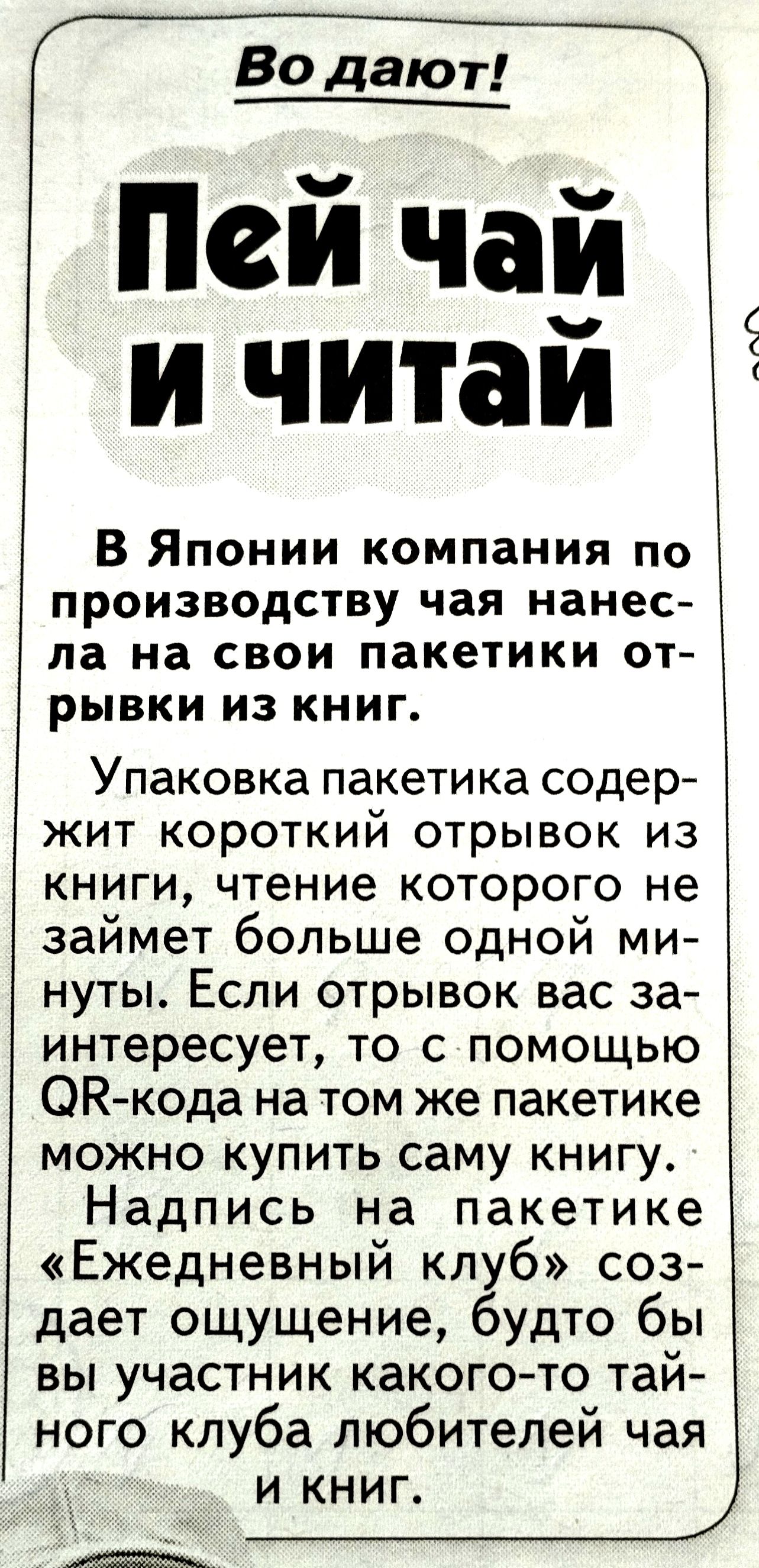 Пей чай и читаи В Японии компания по производству чая нанес ла на свои пакетики от рывки из книг Упаковка пакетика содер жит короткий отрывок из книги чтение которого не займет больше одной ми нуты Если отрывок вас за интересует то с помощью ОК кода на том же пакетике можно купить саму книгу Надпись на пакетике Ежедневный клуб соз дает ощущение будто бы вы участник какого то тай ного клуба любител