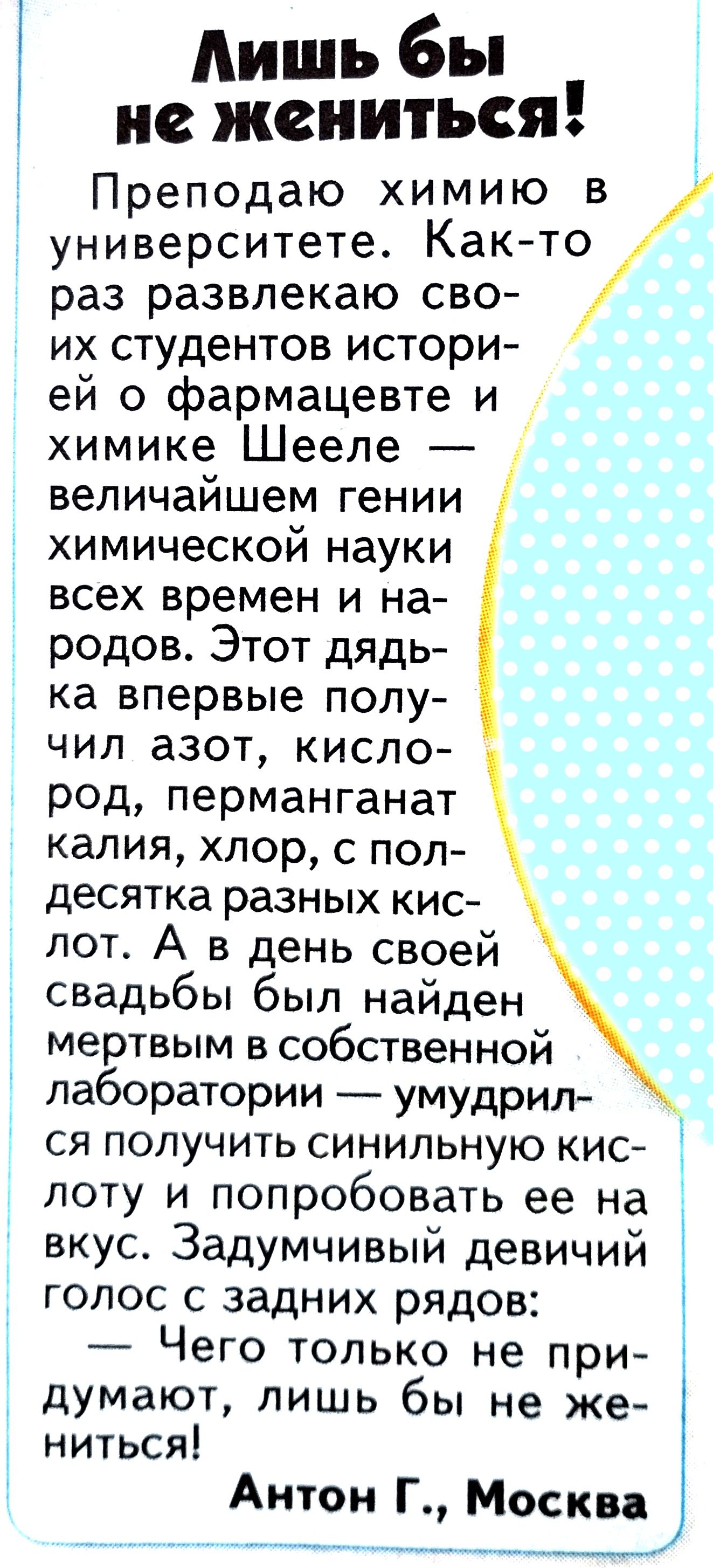 Лишь бы не жениться Преподаю химию в университете Както раз развлекаю сво их студентов истори ей о фармацевте и химике Шееле величайшем гении химической науки всех времен и на родов Этот дядь ка впервые полу чил азот кисло род перманганат калия хлор с пол десятка разных кис лот А в день своей свадьбы был найден мертвым в собственной лаборатории умудрил ся получить синильную кис лоту и попробовать 