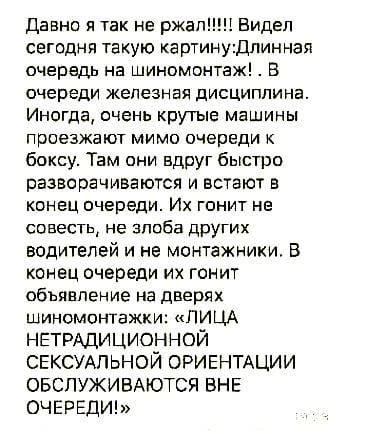 Давно я так не ржали Видел сегодня такую картмнудпинная очередь на шиномонтаж В очереди железная дисциплина Иногда очень крутые машины проезжают мимо очереди к боксу Там они вдруг быстро разворачиваются и встают в конец очередио Их гонит не совесть не злоба дрУгих водителей и не монтажники В конец очереди их гонит объявление на дверях шиномонтажки ЛИЦА НЕТРАДИЦИОННОЙ СЕКСУАЛЬНОЙ ОРИЕНТАЦИИ ОБСЛУЖИ