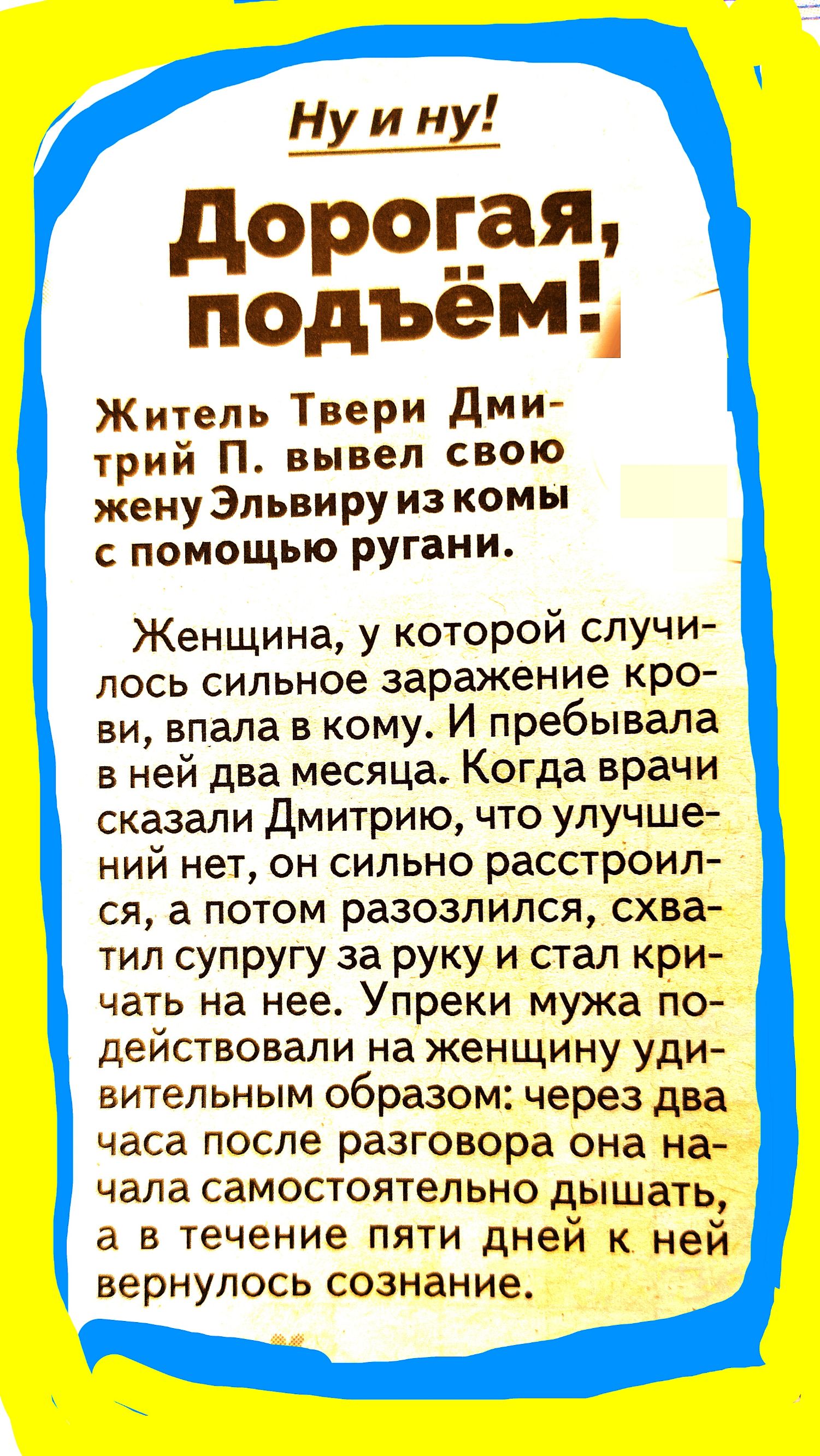 Ну и ну дороцтя подъем Житель Твери дми трий П вывел свою женуЭпьвируизкомы с помощью ругани Женщина у которой случи лось сильное заражение кро ви впала в кому И пребывала в ней два месяца Когда врачи сказали Дмитрию что улучше ний нет он сильно расстроил ся а потом разозлился схва тил супругу за руку и стал кри чать на нее Упреки мужа по действовали на женщину уди вительным образом через два часа