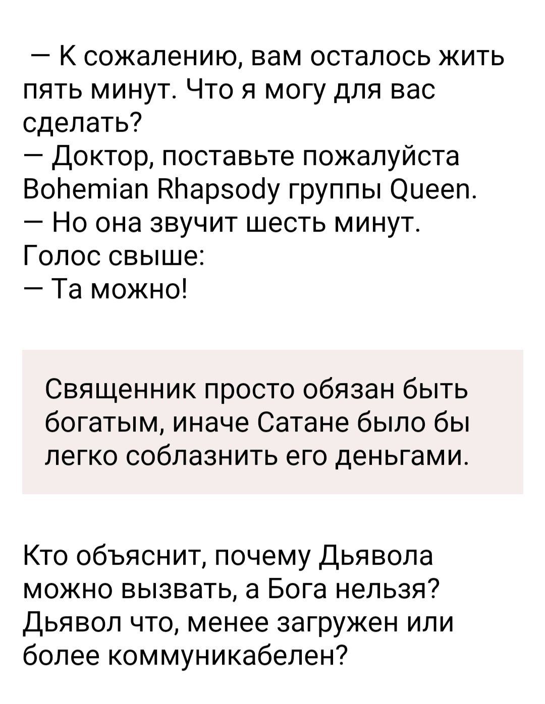 К сожалению вам осталось жить пять минут Что я могу для вас сделать Доктор поставьте пожалуйста Волетіап НЬарзооу группы Оиееп Но она звучит шесть минут Голос свыше Та можно Священник просто обязан быть богатым иначе Сатане было бы легко соблазнить его деньгами Кто объяснит почему Дьявола можно вызвать а Бога нельзя Дьявол что менее загружен или более коммуникабепен