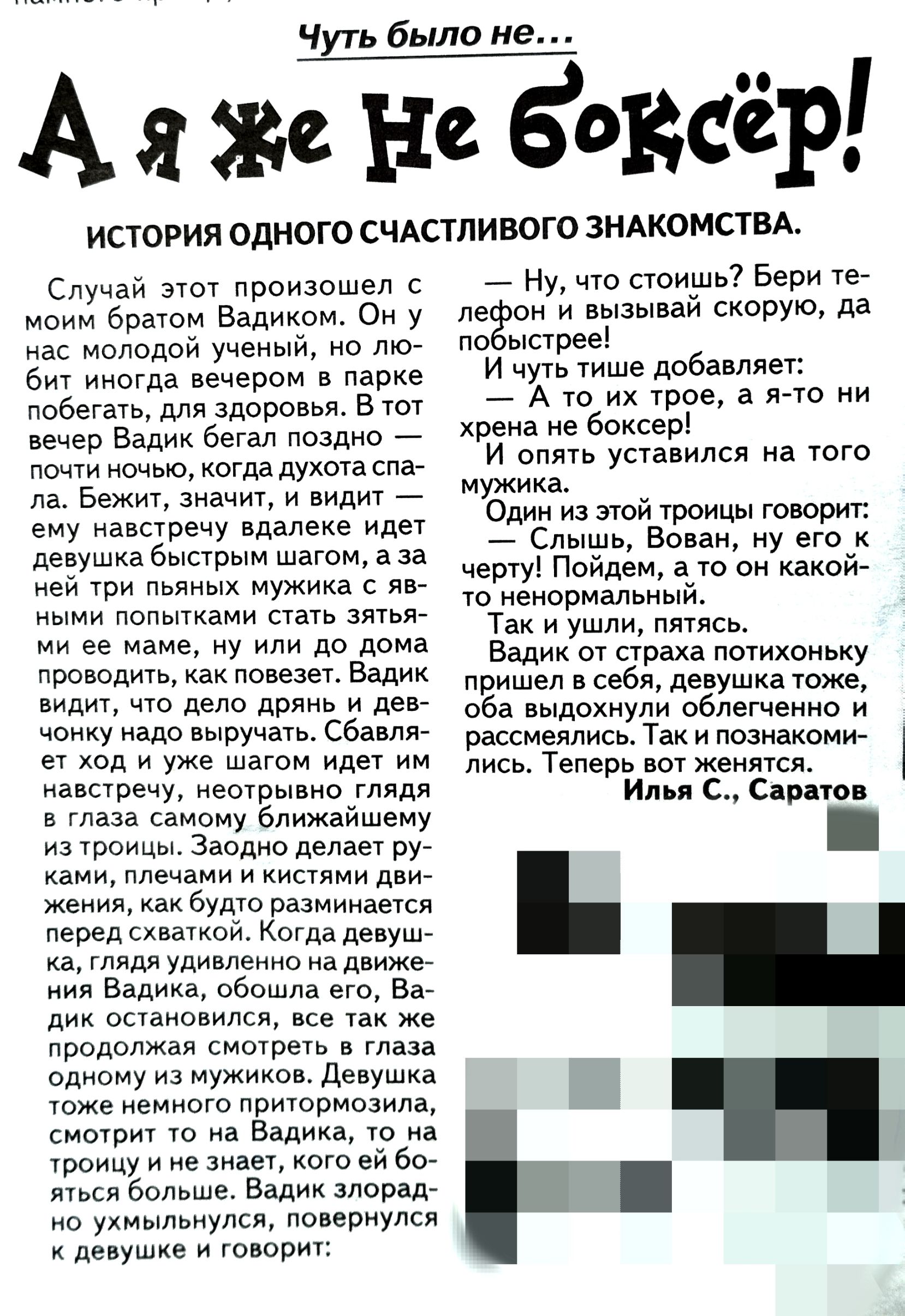 Чуть было не Же не боксёр истогия одного СЧАСтпивогс ЗНАКОМСТВА Случай этт произошел момм братом Вадиком ом у мае Молодой ученый мо то Ьмт ммогда вечером в парке побегать для здоровья в тот вечер Валик бегал лоздмо _ почти мом когда духотасла да в омамит м видит _ ему навыречу адалеке идет девушка быстрым шагом а за ней кри пьяных Мужика яв ыми попьпками стать аят мм ее маме му млм до дома ро од к