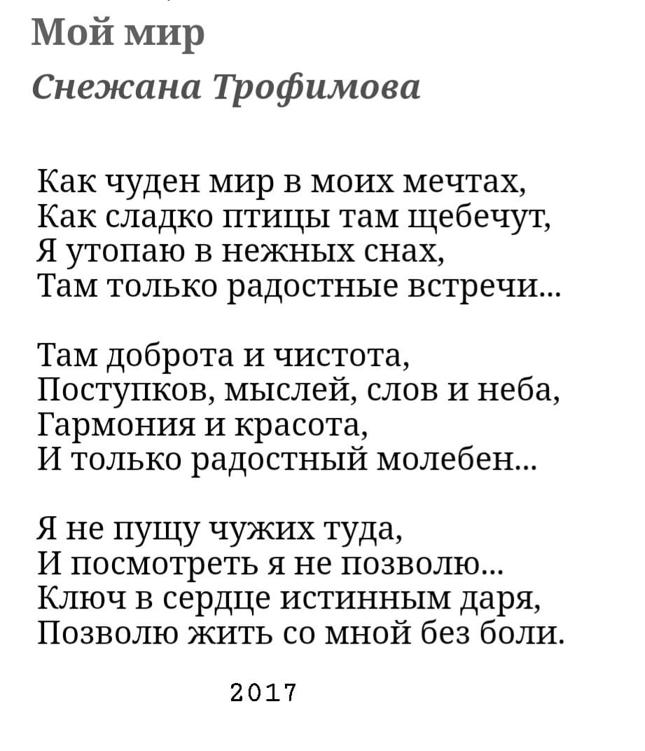 Мой мир Снежана Пшфимова Как чуден мир в моих мечтах Как сладко птицы там щебечут Я утопаю в нежных снах Там только радостные встречи Там доброта И чистота Поступков мыслей слов И неба Гармония И красота И только радостный молебен Я не пущу чужих туда И ПОСМОТРЕТЬ Я не позволю Ключ в сердце истинным даря Позволю жить со мной без боли 2017