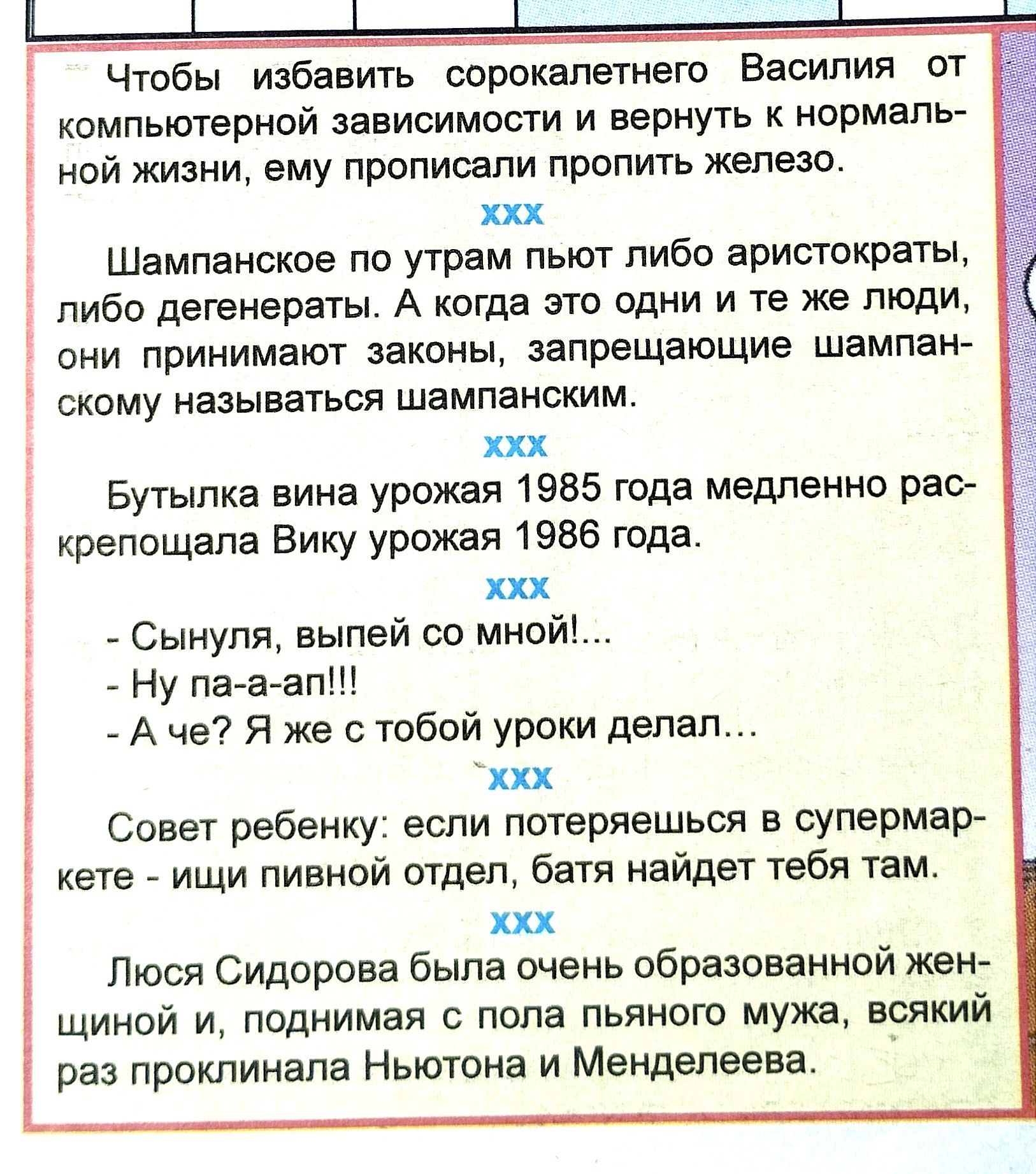 Чтобы избавить оорокапетнего Василия от компьютерной зависимости и вернуть к нормаль ной жизни ему прописали пропить железо ххх Шампанское по утрам пьют пибо аристократы пибо дегенерэты А когда агто одни и те же люди они принимают законы запрещающие шампан скому называться шампаноким их Бутылка вина урожая 1985 года медленно рао крепощапа Бику урожая 1586 года ххх Сынупи выпей со мной Ну па а апШ 