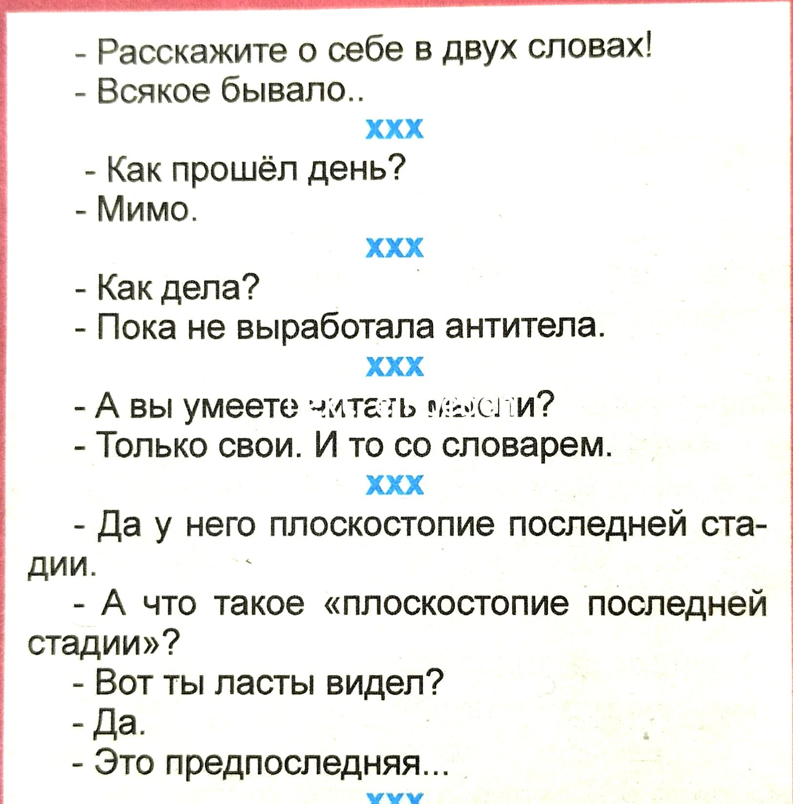 Расскажите о себе в двух словах Всякое бывало ххх Как прошёл день Мимо ххх Как дела Пока не выработала антитела ххх А вы умеете чпап т и Только свои И то со словарем ххх Да у него плоскостопие последней ста дии А что такое плоскостопие последней стадии Вот ты пасты видел да Это предпоследняя