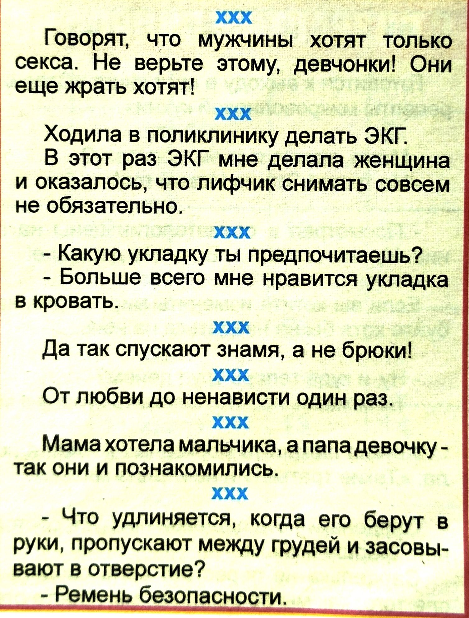 ххх Говорят что мужчины хотят только секса Не верьте этому девчонки Они еще жрать хотят ххх Ходила в поликлинику делать ЭКГ В этот раз ЭКГ мне делала женщина и оказалось что лифчик снимать совсем не обязательно ххх Какую укладку ты предпочитаешь Больше всего мне нравится укладка в кровать ххх Да так спускают знамя а не брюки ххх От любви до ненависти один раз ххх Мама хотела мальчика папа девочку 