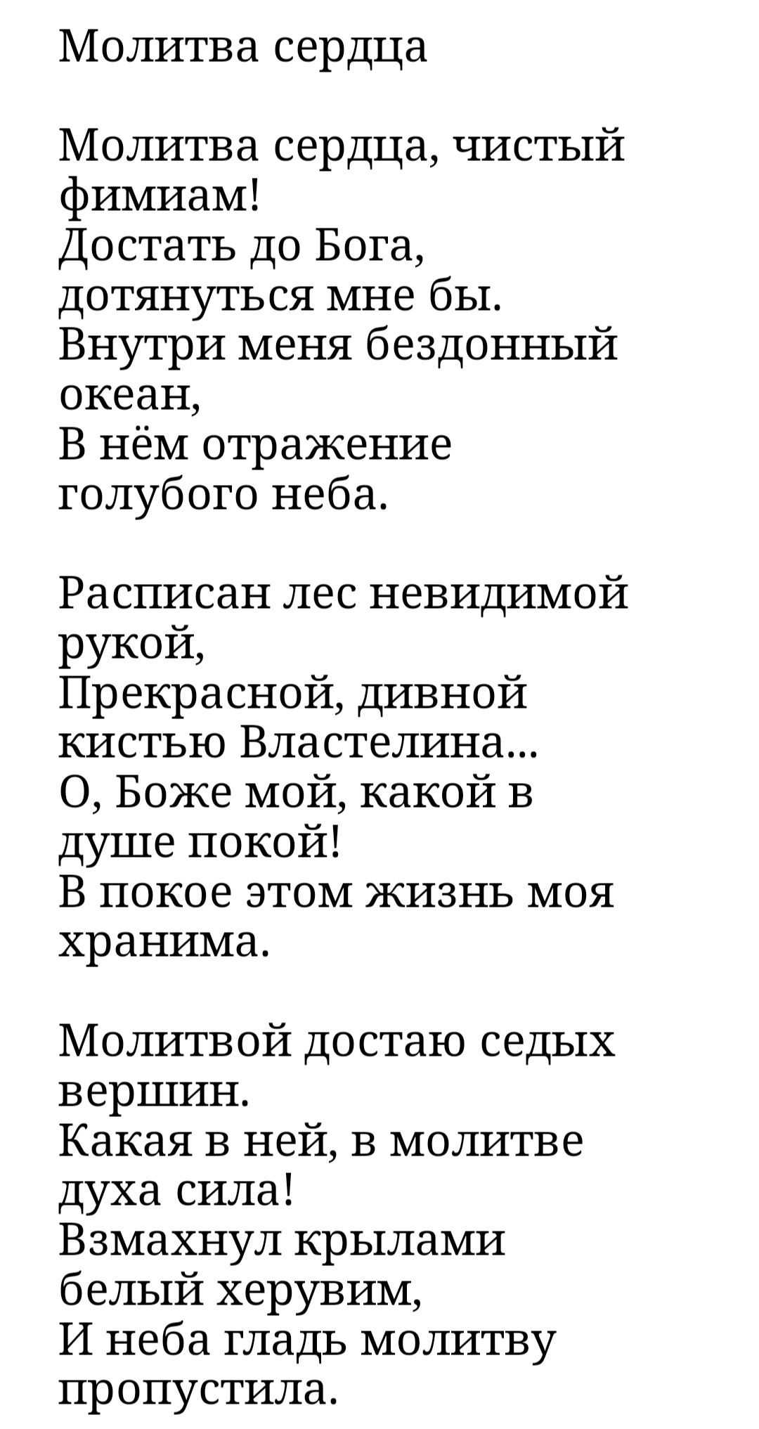 Молитва сердца Молитва сердца чистый фимиам Достать до Бога дотянуться мне бы Внутри меня бездонный океан В нём отражение голубого неба Расписан лес невидимой РУКОЙ Прекрасной дивной кистъю Властелина О Боже мой какой в душе покой В покое этом жизнь моя хранима Молитвой достаю седых вершин Какая в ней в молитве духа сила Взмахнул крылами белый херувим И неба гладь мошатву пропустила