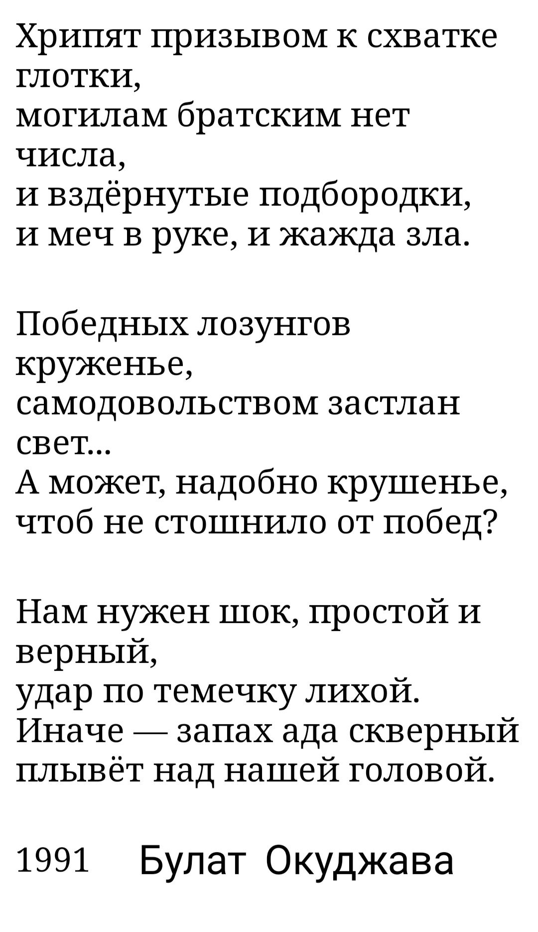 Хрипят призывом к схватке глотки могилам братским нет числа и вздёрнутые подбородки и меч в руке и жажда зла Победных лозунгов круженье самодовольством застлан свет А может надобно крушенье чтоб не стошнило от побед Нам нужен шок простой И верный удар по темечку лихойт Иначе запах ада скверный плывёт над нашей головой 1991 Булат Окуджава