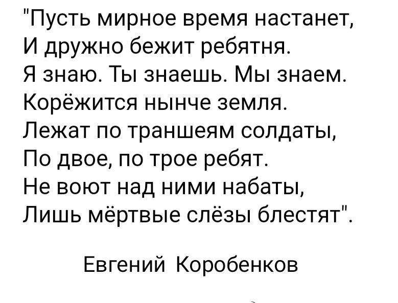 Пусть мирное время настанет И дружно бежит ребятня Я знаю Ты знаешь Мы знаем Корёжится нынче земля Лежат по траншеям солдаты По двое по трое ребят Не воют над ними набаты Лишь мёртвые слёзы блестят Евгений Коробенков