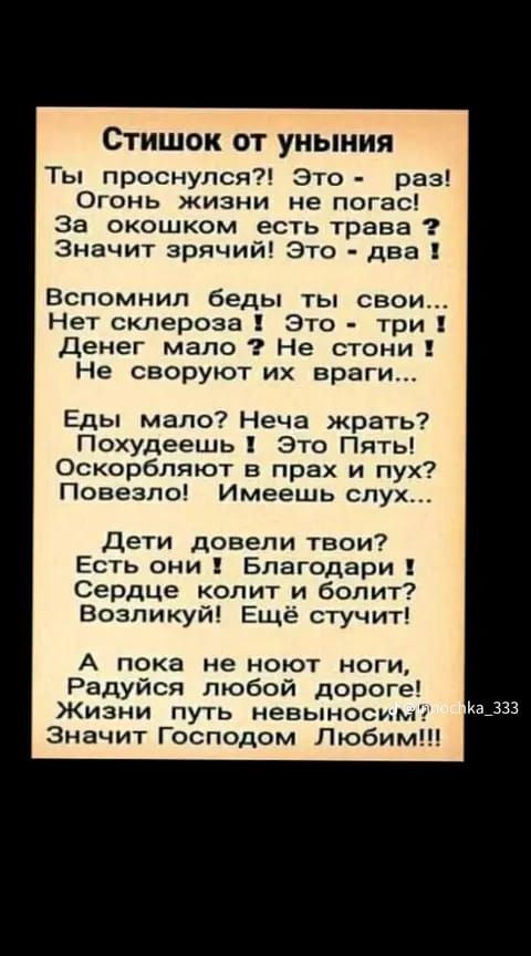 Стишок от уныния Ты проснулся Это раз Огонь жизни не погас за окошком есть трава Значит зрячий Это два Вспомнил беды ты свои Нет склероза это три Денег мало Не стони Не своруют их враги Еды мало Неча жрать Похудеешь Это Пять Оскорбпяют в прах и пух Повезло Имеешь слух дети довели твои Есть они Благодари Сердце колит и болит Возникуй Ещё стучит А пока не ноют ноги Радуйся любой дороге Жизни путь не