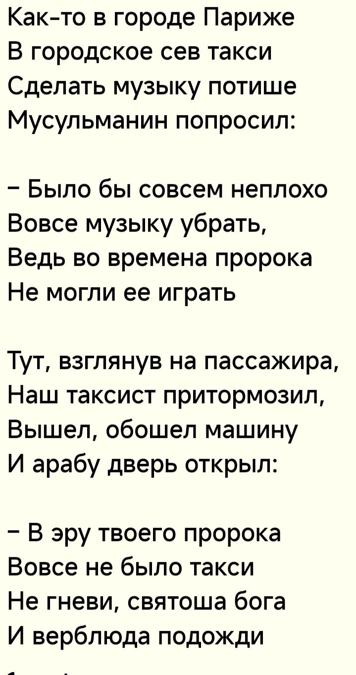 Както в городе Париже В городское сев такси Сделать музыку потише Мусульманин попросил Было бы совсем неплохо Вовсе музыку убрать Ведь во времена пророка Не могли ее играть Тут взглянув на пассажира Наш таксист притормозил Вышел обошел машину И арабу дверь открыл В эру твоего пророка Вовсе не было такси Не гневи святоша бога И верблюда подожди