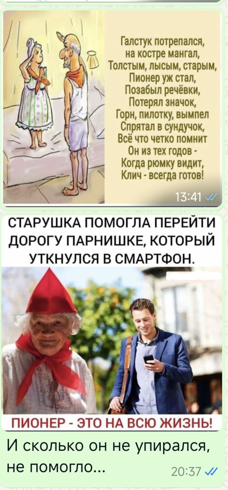 Галстук потрепапся _ С на костре мангал ТОЛСТЫМЩЫСЫМ старым Ц Пионер уж стал Позабыл речёвки Потерял значок Горн пилотку вымпел д Сг__рятап в сундучок Все что четко помнит Он из тех годов Когда рюмку видит Клич всегда готов СТАРУШКА ПОМОГЛА ПЕРЕЙТИ ДОРОГУ ПАРНИШКЕ КОТОРЫЙ УТКНУЛСЯ В СМАРТФОН А ПИОНЕР это НА всю жизны И сколько он не упирался не ПОМОГЛО 2037