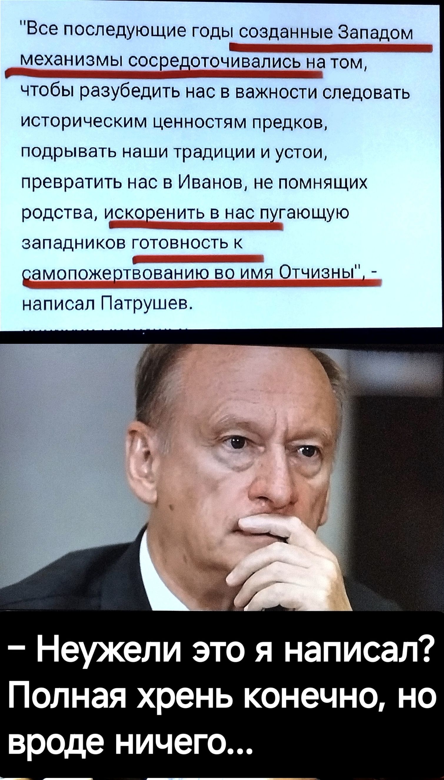 Все последующие годы созданные Западом механизмы сосредотсчивапись на том чтобы разубедить нас в важности следовать историческим ценностям предков подрывать наши традиции и устои превратить нас в Иванов не помнящих родства ЧСКОПЭНИТЬ в нас пугГающую западников готовность к рамопожеотёованию во имя Отчизны написал Патрушев Неужели это я написал Полн