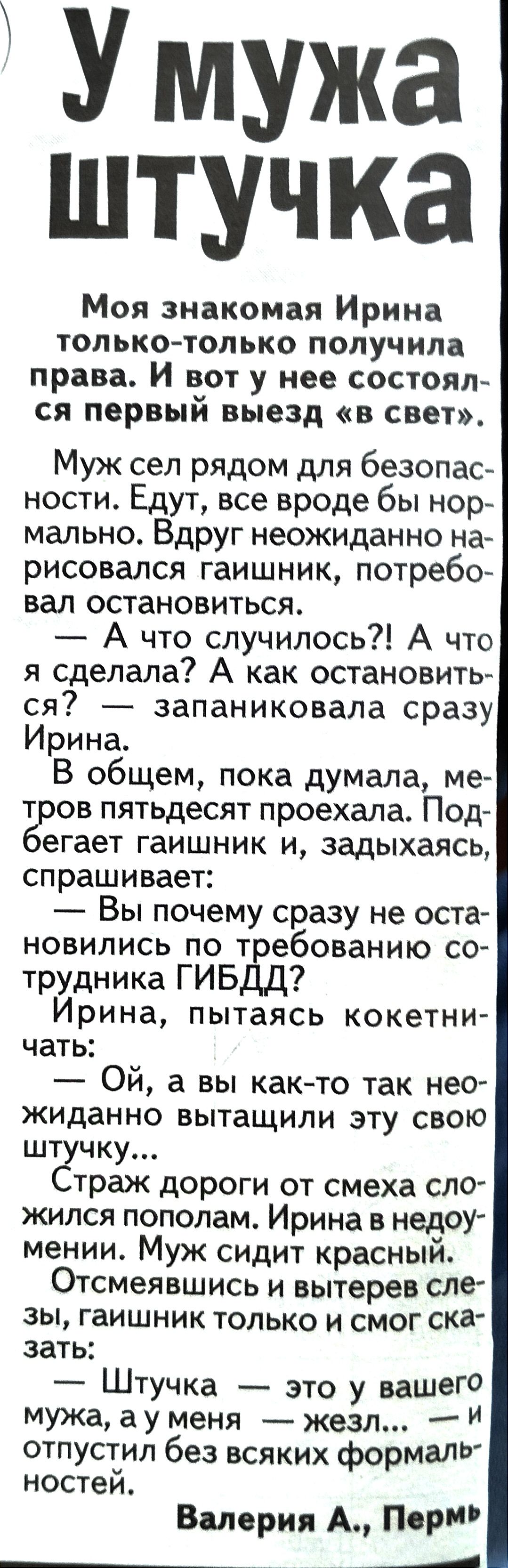 Умужа штучка Моя знакомая Ирина только только получила права И вот у нее состоял ся первый выезд в свет Муж сел рядом для безопас ности Едут все вроде бы нор мально Вдруг неожиданно на рисовался гаишник потребо вал остановиться А что случилось А что я сделала А как остановить ся запаниковала сразу Ирина В общем пока думала ме тров пятьдесят проехал