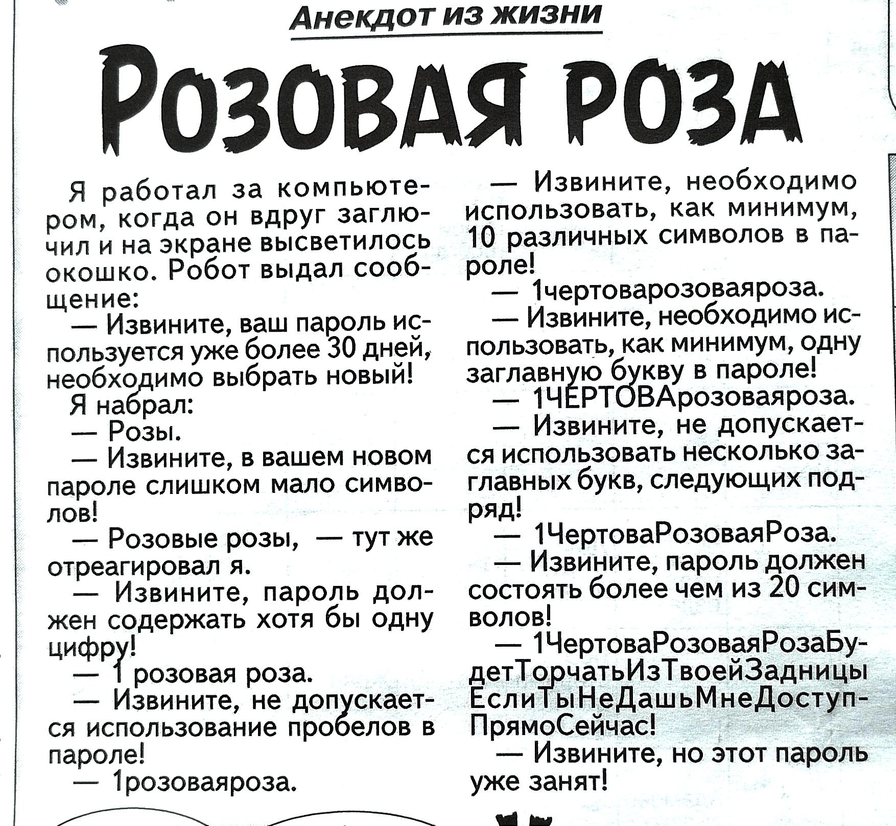 Анекдот из жизни РозовАя РОЗА Я работал за компьюте ром когда он вдруг заглю Чил и на экране высветилось скошко Робот выдал сооб щение Извините ваш пароль ис пользуется ужё более 30 дней необходимо выбрать новый Я набрал Розы Извините в вашем новом паролё слишком мало симво лов Розовые розы тутже стреагировал Извините пароль дол жен содержать хотя 