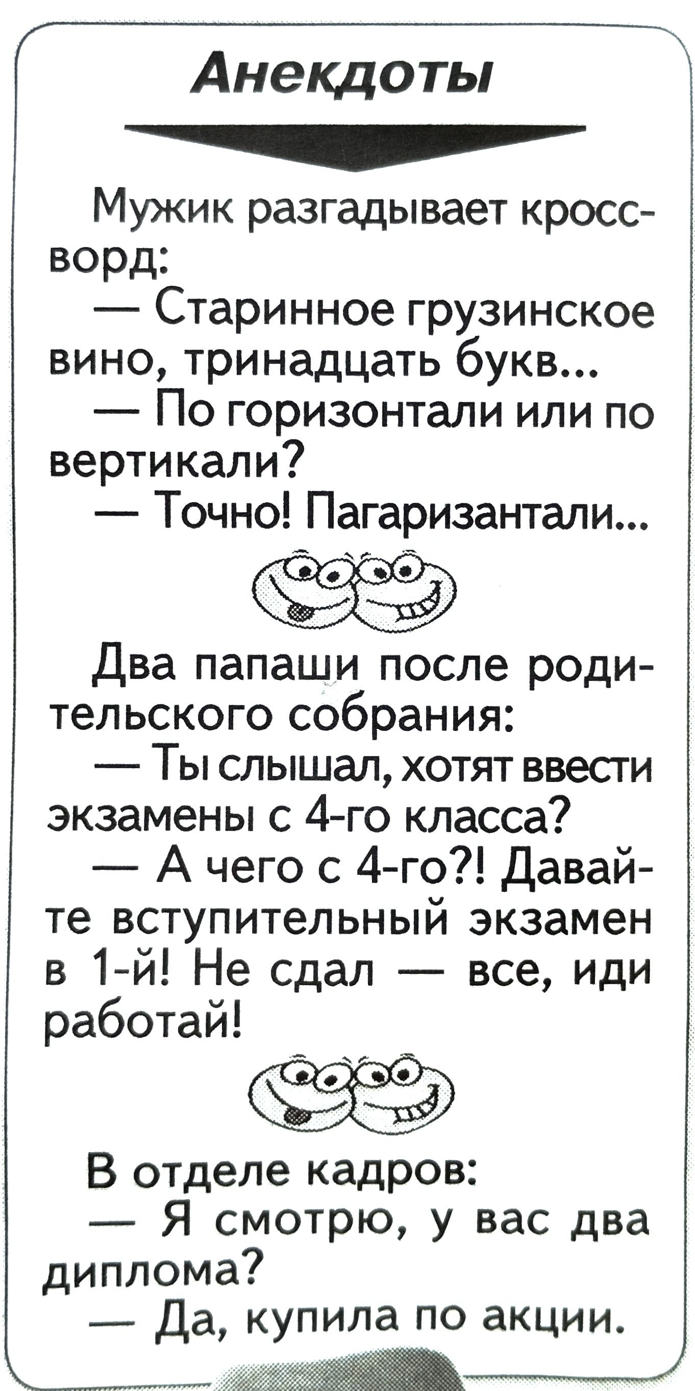 Анекдоты аа Мужик разгадывает кросс ворд Старинное грузинское вино тринадцать букв По горизонтали или по вертикали Точно Пагаризантали Два папаши после роди тельского собрания Ты слышал хотят ввести экзамены с 4 го класса Ачего с 4 го Давай те вступительный экзамен в 1 й Не сдал все иди работай В отделе кадров Я смотрю у вас два диплома Да купила п