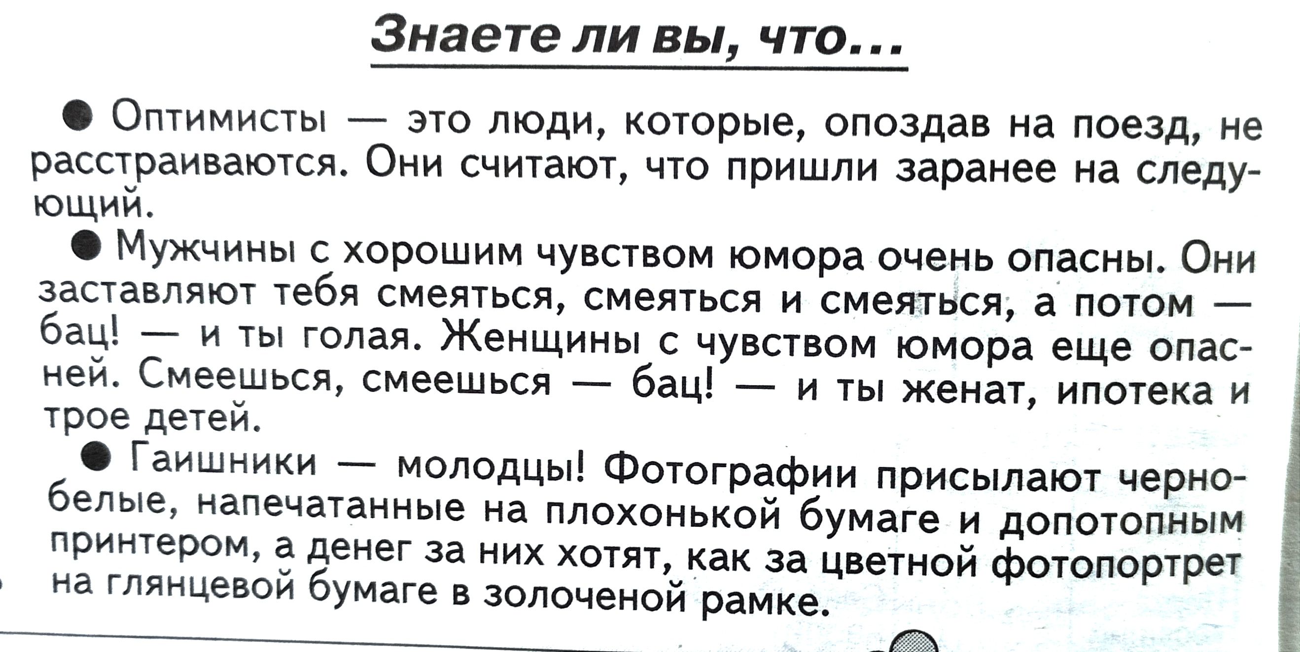 Знаете ли вы что Оптимисты это люди которые опоздав на поезд не расстраиваются Они считают что пришли заранее на следу ющий Мужчины с хорошим чувством юмора очень опасны Они заставляют тебя смеяться смеяться и смеяться а потом бац и ты голая Женщины с чувством юмора еще опас ней Смеешься смеешься бац и ты женат ипотека и трое детей Гаишники молодцы