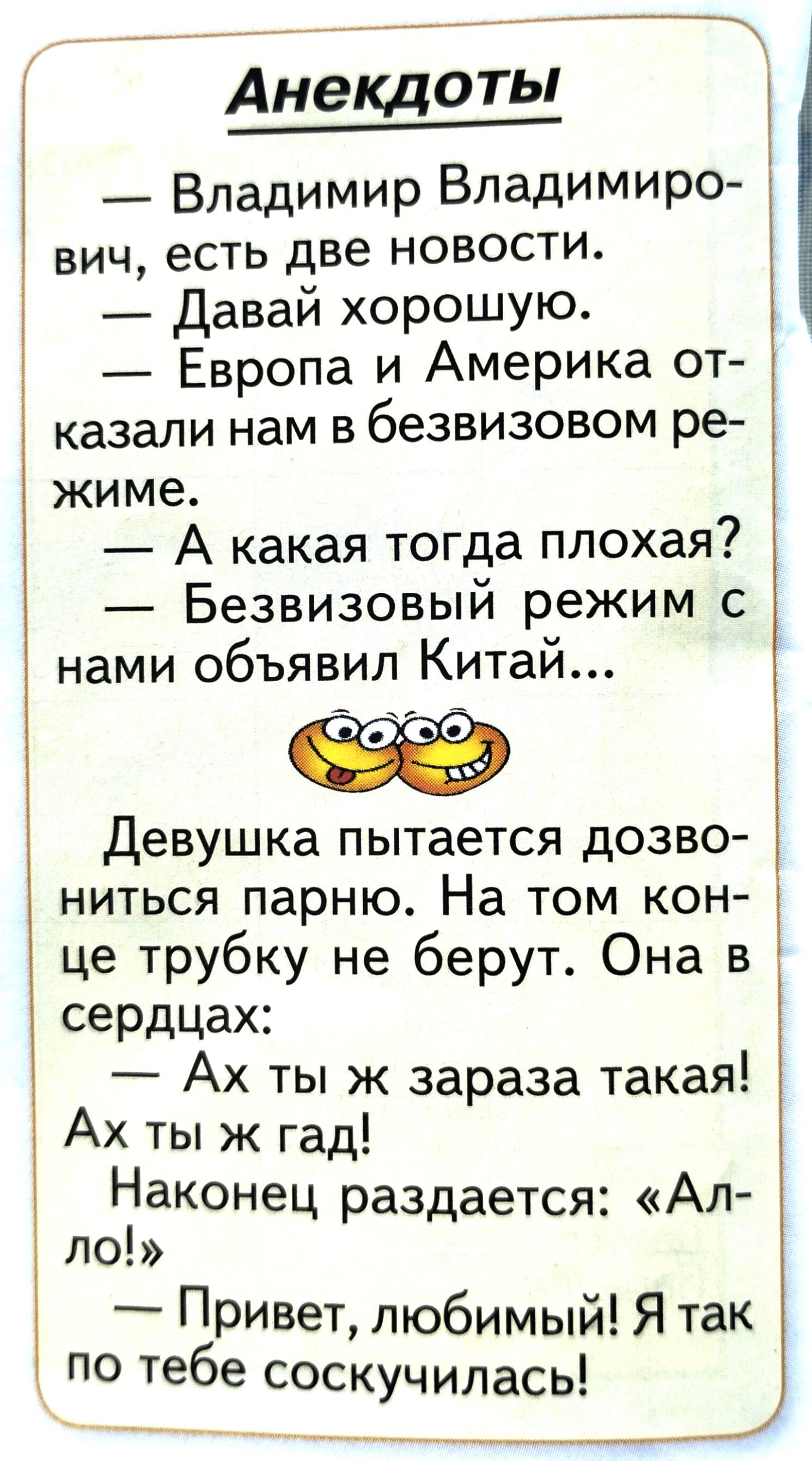 Анекдоты Владимир Владимиро вич есть две новости Давай хорошую Европа и Америка от казали нам в безвизовом ре жиме А какая тогда плохая Безвизовый режим с нами объявил Китай Девушка пытается дозво ниться парню На том кон це трубку не берут Она в сердцах Ах ты ж зараза такая Ах ты ж гад Наконец раздается Ал ло Привет любимый Я так по тебе соскучилас