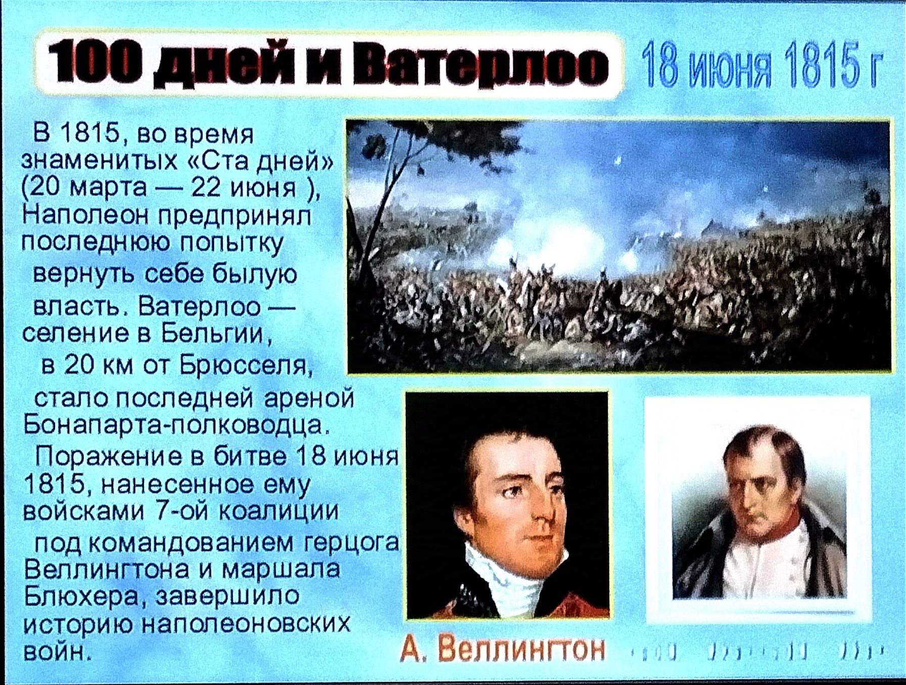 В 1815 во время пч знаменитых Ста дней 20 мерта 22 июня Наполеон предпринял последнюю попытку вернуть себе былую власть Ватерпоо селение в Бельгий в 20 км от Брюсселя стало последней ареной Бонапарта полковедца Поражение в битве 18 июня 1815 нанесенное ему войсками 7 ой коалиции под командованием герцога Веллингтона и маршала Блюхера завершило исто