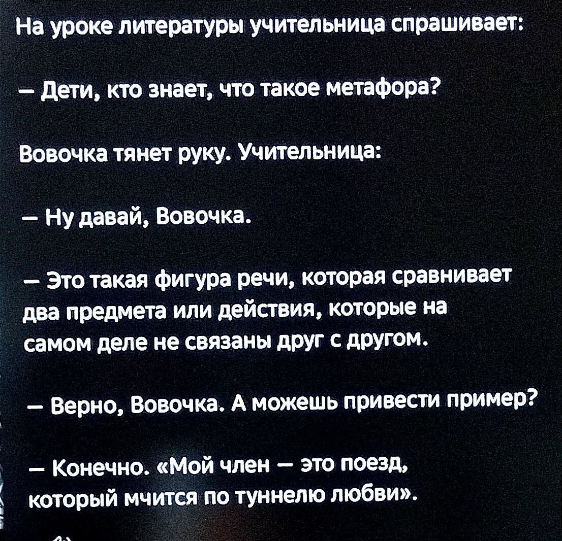 На уроке литературы учительница спрашивает Дети кто знает что такое метафора Вовочка тянет руку Учительница Нудавай Вовочка Это такая фигура речи которая сравнивает два предмета или действия которые на самом деле не связаны друг с другом Верно Вовочка А можешь привести пример Конечно Мой член это поезд который мчится по туннелю любви