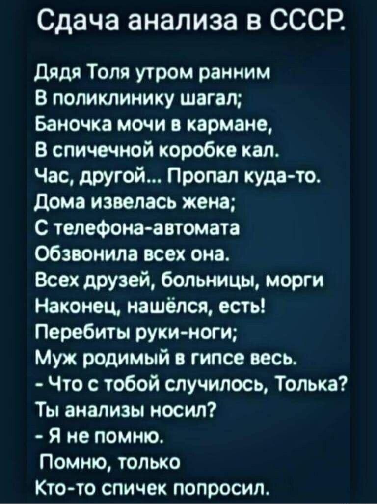 Сдача анализа в СССР Дядя Толя утром ранним В поликлинику шагал Баночка мочи в кармане В спичечной коробке кал Час другой Пропал куда то Дома извелась жена С телефона автомата Обзвонила всех она Всех друзей больницы морги Наконец нашёлся есть Перебиты руки ноги Муж родимый в гипсе весь Что с тобой случилось Толька Ты анализы носил Я не помню Помню 