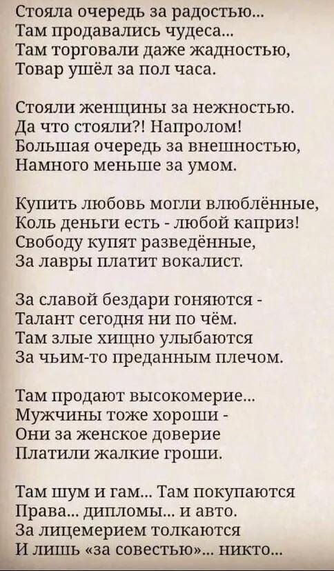 Стояла очередь за радостью Там продавались чудеса Там торговали даже жадностью Товар ушёл за пол часа Стояли женщины за нежностью Да что стояли Напролом Большая очередь за внешностью Намного меньше за умом Купить любовь могли влюблённые Коль деньги есть любой каприз Свободу купят разведённые За лавры платит вокалист За славой бездари гоняются Талан