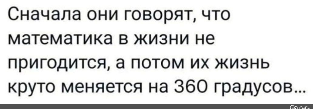 Сначала они говорят что математика в жизни не пригодится а потом их жизнь круто меняется на 360 градусов