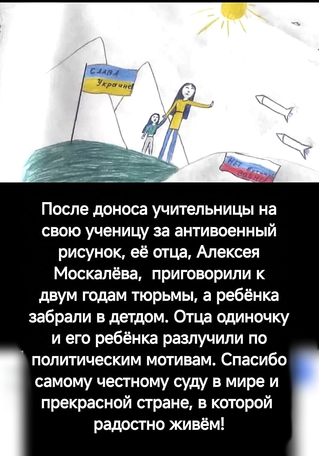 После доноса учительницы на свою ученицу за антивоенный рисунок её отца Алексея Москалёва приговорили к двум годам тюрьмы а ребёнка забрали в детдом Отца одиночку и его ребёнка разлучили по В политическим мотивам Спасибо самому честному суду в мире и прекрасной стране в которой радостно живём