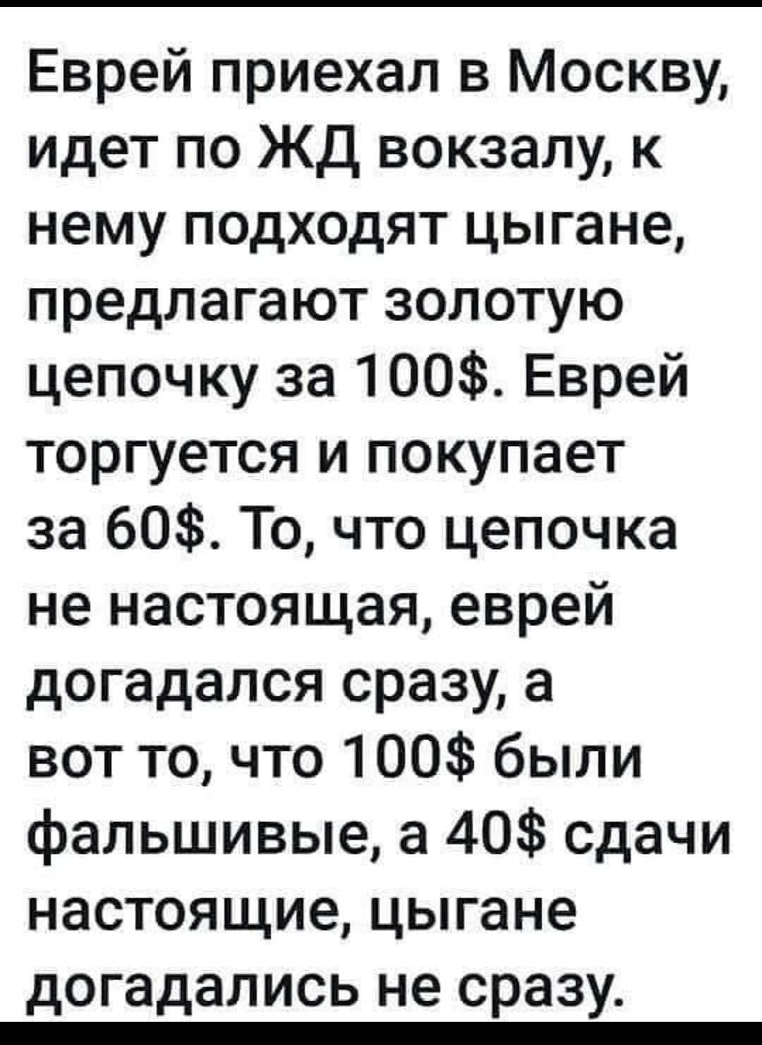 Еврей приехал в Москву идет по ЖД вокзалу к нему подходят цыгане предлагают золотую цепочку за 100 Еврей торгуется и покупает за 60 То что цепочка не настоящая еврей догадался сразу а вот то что 100 были фальшивые а 40 сдачи настоящие цыгане догадались не сразу