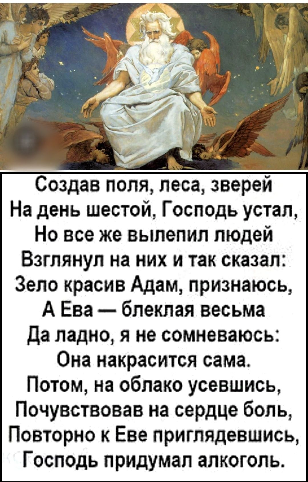 Создав поля леса зверей На день шестой Господь устал Но все же вылепил людей Взглянул на них и так сказал Зело красив Адам признаюсь А Ева блеклая весьма Да ладно я не сомневаюсь Она накрасится сама Потом на облако усевшись Почувствовав на сердце боль Повторно к Еве приглядевшись Господь придумал алкоголь