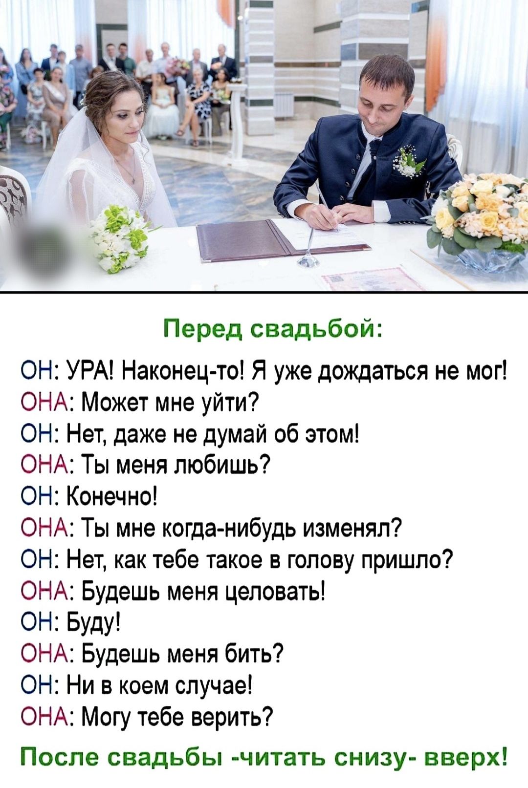 Перед свадьбой ОН УРА Наконец то Я уже дождаться не мог ОНА Может мне уйти ОН Нет даже не думай об этом ОНА Ты меня любишь ОН Конечно ОНА Ты мне когда нибудь изменял ОН Нет как тебе такое в голову пришло ОНА Будешь меня целовать ОН Буду ОНА Будешь меня бить ОН НИ в коем случае ОНА Могу тебе верить После свадьбы читать снизу вверх