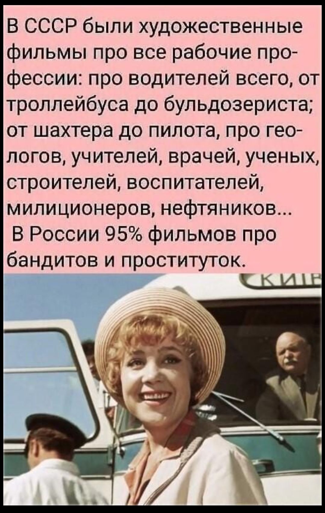 В СССР были художественные фильмы про все рабочие про фессии про водителей всего от троллейбуса до бульдозериста от шахтера до пилота про гео логов учителей врачей ученых строителей воспитателей милиционеров нефтяников В России 95 фильмов про бандитов и проституток