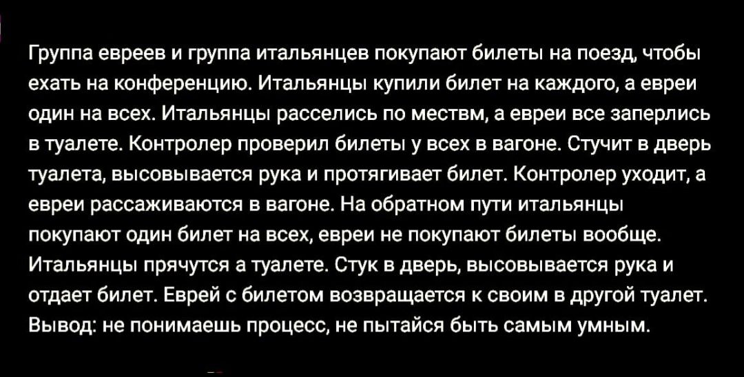 Группа евреев и группа итальянцев покупают билеты на поезд чтобы ехать на конференцию Итальянцы купили билет на каждого а евреи один на всех Итальянцы расселись по местем а евреи все заперлись втуалете Контролер проверил билеты у всех в вагоне Стучит в дверь туалета высовывается рука и протягивает билет Контролер уходит евреи рассаживаются в вагоне