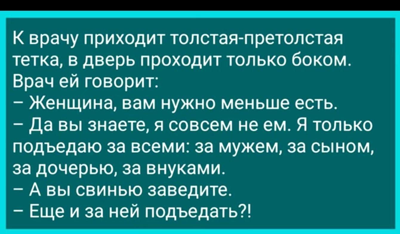 К врачу приходит толстая претолстая тетка в дверь проходит только боком Врач ей говорит Женщина вам нужно меньше есть Да вы знаете я совсем не ем Я только подъедаю за всеми за мужем за сыном за дочерью за внуками А вы свинью заведите Еще и за ней подъедать