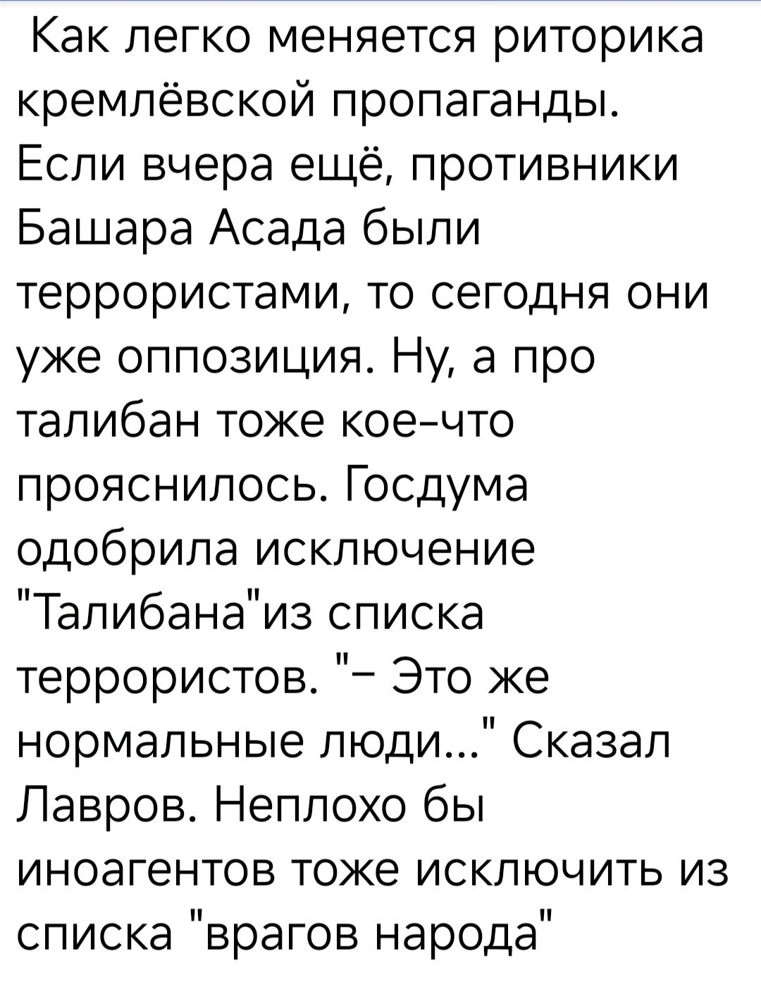 Как легко меняется риторика кремлёвской пропаганды Если вчера ещё противники Башара Асада были террористами то сегодня они уже оппозиция Ну а про талибан тоже кое что прояснилось Госдума одобрила исключение Талибанаиз списка террористов Это же нормальные люди Сказал Лавров Неплохо бы иноагентов тоже исключить из списка врагов народа